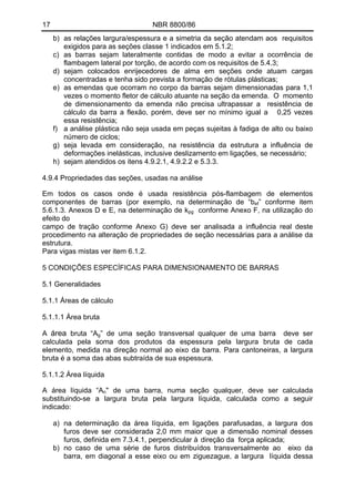 17 NBR 8800/86
b) as relações largura/espessura e a simetria da seção atendam aos requisitos
exigidos para as seções classe 1 indicados em 5.1.2;
c) as barras sejam lateralmente contidas de modo a evitar a ocorrência de
flambagem lateral por torção, de acordo com os requisitos de 5.4.3;
d) sejam colocados enrijecedores de alma em seções onde atuam cargas
concentradas e tenha sido prevista a formação de rótulas plásticas;
e) as emendas que ocorram no corpo da barras sejam dimensionadas para 1,1
vezes o momento fletor de cálculo atuante na seção da emenda. O momento
de dimensionamento da emenda não precisa ultrapassar a resistência de
cálculo da barra a flexão, porém, deve ser no mínimo igual a 0,25 vezes
essa resistência;
f) a análise plástica não seja usada em peças sujeitas à fadiga de alto ou baixo
número de ciclos;
g) seja levada em consideração, na resistência da estrutura a influência de
deformações inelásticas, inclusive deslizamento em ligações, se necessário;
h) sejam atendidos os itens 4.9.2.1, 4.9.2.2 e 5.3.3.
4.9.4 Propriedades das seções, usadas na análise
Em todos os casos onde é usada resistência pós-flambagem de elementos
componentes de barras (por exemplo, na determinação de “bef” conforme item
5.6.1.3. Anexos D e E, na determinação de kpg conforme Anexo F, na utilização do
efeito do
campo de tração conforme Anexo G) deve ser analisada a influência real deste
procedimento na alteração de propriedades de seção necessárias para a análise da
estrutura.
Para vigas mistas ver item 6.1.2.
5 CONDIÇÕES ESPECÍFICAS PARA DIMENSIONAMENTO DE BARRAS
5.1 Generalidades
5.1.1 Áreas de cálculo
5.1.1.1 Área bruta
A área bruta “Ag” de uma seção transversal qualquer de uma barra deve ser
calculada pela soma dos produtos da espessura pela largura bruta de cada
elemento, medida na direção normal ao eixo da barra. Para cantoneiras, a largura
bruta é a soma das abas subtraída de sua espessura.
5.1.1.2 Área líquida
A área líquida “An" de uma barra, numa seção qualquer, deve ser calculada
substituindo-se a largura bruta pela largura líquida, calculada como a seguir
indicado:
a) na determinação da área líquida, em ligações parafusadas, a largura dos
furos deve ser considerada 2,0 mm maior que a dimensão nominal desses
furos, definida em 7.3.4.1, perpendicular à direção da força aplicada;
b) no caso de uma série de furos distribuídos transversalmente ao eixo da
barra, em diagonal a esse eixo ou em ziguezague, a largura líquida dessa
 