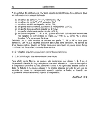 19 NBR 8800/86
A área efetiva de cisalhamento “Aw” para cálculo da resistência à força cortante deve
ser calculada como a seguir indicado:
a) em almas de perfis “I”, “H” e “U” laminados, “dtw”;
b) em almas de perfis “I” e “H” soldados, “htw”;
c) em almas simétricas de perfis caixão, 2 htw ;
d) em perfis de seção cheia, quadrados e retangulares, 0,67 Ag;
e) em perfis de seção cheia, circulares, 0,75 Ag;
f) em perfis tubulares de seção circular, 0,50 Ag;
g) em almas de perfis “I”, “H” e “U”, quando existirem dois recortes de encaixe
nas ligações de extremidade de vigas, Aw = 0,67 d0 tw, sendo “d0” a altura
líquida e “tw” a espessura da alma.
Existindo um ou dois recortes de encaixe em perfis “I”, “H” e “U” e furos para
parafusos, ver 7.5.3.2. Quando existirem dois furos para parafusos, no cálculo da
área líquida efetiva, devem ser feitas deduções para levar em conta esses furos,
com base nas dimensões nominais dos mesmos.
5.1.2 Relações largura/espessura em elementos comprimidos
5.1.2.1 Classificação dos elementos de uma seção
Para efeito desta Norma, as seções são designadas por classe 1, 2, 3 ou 4,
dependendo da relação largura/espessura de seus elementos componentes sujeitos
à compressão uniforme ou não, conforme Tabela 1. O significado dessas classes é
dado na Tabela 2. As seções classe 1, na análise plástica, deverão ter um eixo de
simetria no plano do carregamento quando sujeitas à flexão, e deverão ser
duplamente simétricas quando sujeitas à compressão.
/TABELAS 1 E 2
 