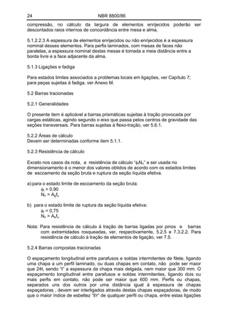 24 NBR 8800/86
compressão, no cálculo da largura de elementos enrijecidos poderão ser
descontados raios internos de concordância entre mesa e alma,
5.1.2.2.3 A espessura de elementos enrijecidos ou não enrijecidos é a espessura
nominal desses elementos. Para perfis laminados, com mesas de faces não
paralelas, a espessura nominal destas mesas é tomada a meia distância entre a
borda livre e a face adjacente da alma.
5.1.3 Ligações e fadiga
Para estados limites associados a problemas locais em ligações, ver Capítulo 7;
para peças sujeitas à fadiga, ver Anexo M.
5.2 Barras tracionadas
5.2.1 Generalidades
O presente item é aplicável a barras prismáticas sujeitas à tração provocada por
cargas estáticas, agindo segundo o eixo que passa pelos centros de gravidade das
seções transversais. Para barras sujeitas à flexo-tração, ver 5.6.1.
5.2.2 Áreas de cálculo
Devem ser determinadas conforme item 5.1.1.
5.2.3 Resistência de cálculo
Exceto nos casos da nota, a resistência de cálculo “φtNn” a ser usada no
dimensionamento é o menor dos valores obtidos de acordo com os estados limites
de escoamento da seção bruta e ruptura da seção líquida efetiva.
a) para o estado limite de escoamento da seção bruta:
φt = 0,90
Nn = Agfy
b) para o estado limite de ruptura da seção líquida efetiva:
φt = 0,75
Nn = Aefu
Nota: Para resistência de cálculo à tração de barras ligadas por pinos e barras
com extremidades rosqueadas, ver, respectivamente, 5.2.5 e 7.3.2.2. Para
resistência de cálculo à tração de elementos de ligação, ver 7.5.
5.2.4 Barras compostas tracionadas
O espaçamento longitudinal entre parafusos e soldas intermitentes de filete, ligando
uma chapa a um perfil laminado, ou duas chapas em contato, não pode ser maior
que 24t, sendo “t” a espessura da chapa mais delgada, nem maior que 300 mm. O
espaçamento longitudinal entre parafusos e soldas intermitentes, ligando dois ou
mais perfis em contato, não pode ser maior que 600 mm. Perfis ou chapas,
separados uns dos outros por uma distância igual à espessura de chapas
espaçadoras , devem ser interligados através destas chapas espaçadoras, de modo
que o maior índice de esbeltez “ℓ/r” de qualquer perfil ou chapa, entre estas ligações
 