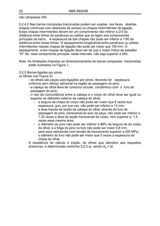 25 NBR 8800/86
não ultrapasse 240.
5.2.4.2 Nas barras compostas tracionadas podem ser usadas, nas faces abertas,
chapas contínuas com aberturas de acesso ou chapas intermitentes de ligação.
Estas chapas intermitentes devem ter um comprimento não inferior a 2/3 da
distância entre linhas de parafusos ou soldas que as ligam aos componentes
principais da barra. A espessura de tais chapas não pode ser inferior a 1/50 da
distância entre essas linhas. O espaçamento longitudinal entre parafusos ou soldas
intermitentes nessas chapas de ligação não pode ser maior que 150 mm. O
espaçamento entre chapas de ligação deve ser tal que o maior índice de esbeltez
“ℓ/r” de cada componente principal, neste intervalo, não seja superior a 240.
Nota: As limitações impostas ao dimensionamento de barras compostas tracionadas
estão ilustradas na Figura 1.
5.2.5 Barras ligadas por pinos
a) Olhais (ver Figura 2):
- os olhais são peças para ligações por pinos, devendo ter espessura
uniforme sem reforço adicional na região de passagem do pino;
- a cabeça do olhal deve ter contorno circular, concêntrico com o furo de
passagem do pino;
- o raio da concordância entre a cabeça e o corpo do olhal deve ser igual ou
superior ao diâmetro externo da cabeça do olhal;
- a largura da chapa do corpo não pode ser maior que 8 vezes sua
espessura, que, por sua vez, não pode ser inferior a 13 mm;
- a área líquida da seção da cabeça do olhal, através do furo de
passagem do pino, transversal ao eixo da peça, não pode ser inferior a
1,33 vezes a área da seção transversal do corpo, nem superior a 1,5
vezes essa mesma área;
- o diâmetro do pino não pode ser inferior a 88% da largura da do corpo
do olhal, e a folga do pino no furo não pode ser maior 0,8 mm;
- para aços estruturais com tensão de escoamento superior a 420 MPa,
o diâmetro do furo não pode ser maior que 5 vezes a espessura da
chapa do olhal.
A resistência de cálculo à tração, de olhais que atendem aos requisitos
anteriores, é determinada conforme 5.2.3 a) sendo Ag = bt.
 