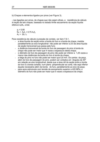 27 NBR 8800/86
b) Chapas e elementos ligados por pinos (ver Figura 3).
- nas ligações por pinos, de chapas que não sejam olhais, a resistência de cálculo
à tração de tais chapas, baseada no estado limite escoamento da seção líquida
efetiva é φtNn, onde:
φt = 0,90
Nn = Aefy = 0,75 Anfy
An = 2b1 t1
Para resistência de cálculo à pressão de contato, ver item 7.6.1.
- a área líquida da seção entre a borda do furo e a borda da chapa, medida
paralelamente ao eixo longitudinal não pode ser inferior a 2/3 da área líquida
da seção transversal que passa pelo furo;
- a distância transversal da borda do furo de passagem do pino à borda da
chapa não pode ser maior que 4 vezes a espessura desta chapa;
- o diâmetro do furo de passagem do pino não pode ser inferior a 1,25 vezes a
menor das distâncias da borda do furo à borda da chapa;
- a folga do pino no furo não pode ser maior que 0,8 mm. Os cantos da peça,
além do furo de passagem do pino, podem ser cortados em ângulos de 45º
em relação ao eixo longitudinal, desde que a área útil da seção entre a borda
do furo e a borda cortada, num plano perpendicular ao corte, não seja inferior
àquela necessária além da borda do furo, paralelamente ao eixo da peça;
- para aços estruturais com tensão de escoamento superior a 420 MPa, o
diâmetro do furo não pode ser maior que 5 vezes a espessura da chapa.
 