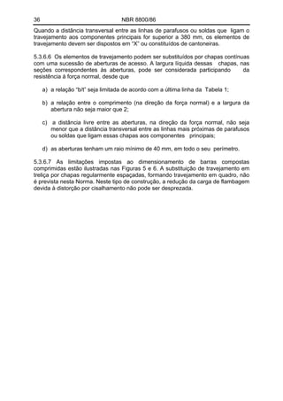 36 NBR 8800/86
Quando a distância transversal entre as linhas de parafusos ou soldas que ligam o
travejamento aos componentes principais for superior a 380 mm, os elementos de
travejamento devem ser dispostos em “X” ou constituídos de cantoneiras.
5.3.6.6 Os elementos de travejamento podem ser substituídos por chapas contínuas
com uma sucessão de aberturas de acesso. A largura líquida dessas chapas, nas
seções correspondentes às aberturas, pode ser considerada participando da
resistência à força normal, desde que
a) a relação “b/t” seja limitada de acordo com a última linha da Tabela 1;
b) a relação entre o comprimento (na direção da força normal) e a largura da
abertura não seja maior que 2;
c) a distância livre entre as aberturas, na direção da força normal, não seja
menor que a distância transversal entre as linhas mais próximas de parafusos
ou soldas que ligam essas chapas aos componentes principais;
d) as aberturas tenham um raio mínimo de 40 mm, em todo o seu perímetro.
5.3.6.7 As limitações impostas ao dimensionamento de barras compostas
comprimidas estão ilustradas nas Figuras 5 e 6. A substituição de travejamento em
treliça por chapas regularmente espaçadas, formando travejamento em quadro, não
é prevista nesta Norma. Neste tipo de construção, a redução da carga de flambagem
devida à distorção por cisalhamento não pode ser desprezada.
 