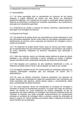3 NBR 8800/86
4 CONDIÇÕES GERAIS DE PROJETOS
4.1 Generalidades
4.1.1 As obras executadas total ou parcialmente em estrutura de aço devem
obedecer a projeto elaborado de acordo com esta Norma, por profissional
legalmente habilitado, com experiência em projeto e construção dessas estruturas,
devendo ser fabricadas e montadas por empresas capacitadas e que mantenham a
execução sob competente supervisão.
4.1.2 Entende-se por projeto o conjunto de cálculos, desenhos, especificações de
fabricação e de montagem da estrutura.
4.2 Desenhos de Projeto
4.2.1 Os desenhos de projeto devem ser executados em escala adequada ao nível
das informações desejadas. Devem conter todas as informações necessárias para o
detalhamento da estrutura, para a execução dos desenhos de montagem e para o
projeto de fundações.
4.2.2 Os desenhos de projeto devem indicar quais as normas que foram usadas,
dar as especificações dos aços estruturais empregados, dos parafusos, das soldas e
de outros elementos integrantes da estrutura necessários para fabricação e
montagem.
4.2.3 Além dos materiais, devem ser indicados dados relativos às ações de cálculo
adotadas e aos esforços solicitantes a serem resistidos por barras e ligações,
quando necessários para a preparação adequada dos desenhos de fabricação.
4.2.4 Nas ligações com parafusos de alta resistência trabalhando a corte, os
desenhos de projeto devem indicar o tipo de ligação, por atrito ou por contato.
4.2.5 As ligações soldadas devem ser caracterizadas por simbologia adequada que
contenha informações completas para sua execução, de acordo com a
ANSI/AWSA2.4.
4.2.6 No caso de edifícios industriais, devem-se apresentar nos desenhos de
projeto: esquema de localização de cargas dos equipamentos mais importantes que
serão suportados pela estrutura, valores dessas cargas e, eventualmente, dados
para a consideração de efeitos dinâmicos.
4.2.7 Em casos especiais, devem ser consideradas as condições de montagem e
indicados os pontos de levantamento previstos e os pesos das peças da estrutura.
Devem ser levados em conta coeficientes de impacto adequados ao tipo de
equipamento que serão utilizados na montagem. Nas mesmas condições devem ser
indicadas as posições que serão ocupadas temporariamente por equipamentos
principais ou auxiliares de montagem sobre a estrutura, posição de amarração de
cabos ou espias, etc. Outras situações que possam afetar a segurança da estrutura
devem também ser consideradas.
 