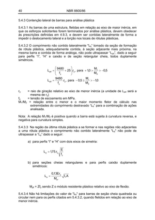 40 NBR 8800/86
5.4.3 Contenção lateral de barras para análise plástica
5.4.3.1 As barras de uma estrutura, fletidas em relação ao eixo de maior inércia, em
que os esforços solicitantes forem terminados por análise plástica, devem obedecer
às prescrições definidas em 4.9.3, e devem ser contidas lateralmente de forma a
impedir o deslocamento lateral e a torção nos locais de rótulas plásticas.
5.4.3.2 O comprimento não contido lateralmente "Lb” tomado da seção de formação
de rótula plástica, adequadamente contida, à seção adjacente mais próxima, na
mesma barra e contida de forma análoga, não pode ultrapassar “Lpd”, dado a seguir
para perfis “I”, “H” e caixão e de seção retangular cheia, todos duplamente
simétricos.
0,1
M
M
5,0para,r.
f
9480
L
5,0
M
M
0,1para,r.25
f
9480
L
2
1
y
y
pd
2
1
y
y
pd
−>≥−=
−>>+
⎟
⎟
⎠
⎞
⎜
⎜
⎝
⎛
+=
= raio de giração relativo ao eixo de menor inércia (a unidade de Lry pd será a
mesma de ry)
fy = tensão de escoamento em MPa.
/M = relação entre o menor e o maior momento fletor de cálculo nas
extremidades do comprimento destravado “L
M1 2
b” para a combinação de ações
analisada.
/MNota: A relação M1 2 é positiva quando a barra está sujeita à curvatura reversa, e
negativa para curvatura simples.
5.4.3.3 Na região da última rótula plástica a se formar e nas regiões não adjacentes
a uma rótula plástica o comprimento não contido lateralmente "Lb" não pode de
ultrapassar a “L ” dado a seguir:p
a) para perfis “I” e “H” com dois eixos de simetria:
y
yp
f
E
r.75,1L =
b) para seções cheias retangulares e para perfis caixão duplamente
simétricos:
AI
M
Er13,0
L T
p
y
p
l
=
= ZfMpℓ y sendo Z o módulo resistente plástico relativo ao eixo de flexão.
5.4.3.4 Não há limitações do valor de "Lb" para barras de seção cheia quadrada ou
circular nem para os perfis citados em 5.4.3.2, quando fletidos em relação ao eixo de
menor inércia.
 