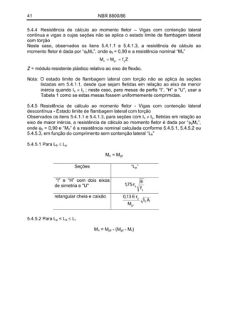 41 NBR 8800/86
5.4.4 Resistência de cálculo ao momento fletor – Vigas com contenção lateral
contínua e vigas a cujas seções não se aplica o estado limite de flambagem lateral
com torção
Neste caso, observados os itens 5.4.1.1 e 5.4.1.3, a resistência de cálculo ao
momento fletor é dada por “φ M ”, onde φ = 0,90 e a resistência nominal “M ”b n b n
ZfMM ypn == l
Z = módulo resistente plástico relativo ao eixo de flexão.
Nota: O estado limite de flambagem lateral com torção não se aplica às seções
listadas em 5.4.1.1, desde que sejam fletidas em relação ao eixo de menor
inércia quando I ≠ Ix y ; neste caso, para mesas de perfis "I”, "H" e "U", usar a
Tabela 1 como se estas mesas fossem uniformemente comprimidas.
5.4.5 Resistência de cálculo ao momento fletor - Vigas com contenção lateral
descontínua - Estado limite de flambagem lateral com torção
Observados os itens 5.4.1.1 e 5.4.1.3, para seções com Ix ≠ Iy, fletidas em relação ao
eixo de maior inércia, a resistência de cálculo ao momento fletor é dada por “φ Mb n”,
onde φ = 0,90 e “Mb n” é a resistência nominal calculada conforme 5.4.5.1, 5.4.5.2 ou
5.4.5.3, em função do comprimento sem contenção lateral “L ”b
≤ L5.4.5.1 Para Lb p
= MMn pℓ
”Seções “Lp
“I” e “H” com dois eixos
de simetria e "U"
y
y
f
E
r75,1
retangular cheia e caixão
AI
M
rE13,0
T
p
y
l
< L ≤ L5.4.5.2 Para Lp b r
= M - (M - MMn pℓ pℓ r)
 