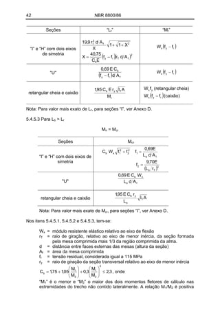 42 NBR 8800/86
Seções “Lr” “Mr”
“I” e “H” com dois eixos
de simetria
( )( )2
fTry
b
2f
2
T
Adrff
EC
75,40
X
X11
X
Adr9,19
−=
++ ( )ryx ffW −
( ) fry
b
Adff
CE69,0
−
( )ryx ffW −"U"
( )(caixão)ffW
cheia)r(retangulafW
ryx
yx
−r
Tyb
M
AIrEC95,1
retangular cheia e caixão
Nota: Para valor mais exato de L , para seções “I”, ver Anexo D.r
5.4.5.3 Para L > Lb r
M = Mn cr
Seções Mcr
( )2
Tb
2
fb
1
2
2
2
1xb
rL
E70,9
f
AdL
E69,0
fffWC
=
=+
“I” e “H” com dois eixos de
simetria
fb
xb
AdL
WCE69,0
"U"
AI
L
rCE95,1
T
b
yb
retangular cheia e caixão
Nota: Para valor mais exato de Mcr, para seções “I”, ver Anexo D.
Nos itens 5.4.5.1, 5.4.5.2 e 5.4.5.3, tem-se:
Wx = módulo resistente elástico relativo ao eixo de flexão
rT = raio de giração, relativo ao eixo de menor inércia, da seção formada
pela mesa comprimida mais 1/3 da região comprimida da alma.
d = distância entre faces externas das mesas (altura da seção)
Af = área da mesa comprimida
fr = tensão residual, considerada igual a 115 MPa
ry = raio de giração da seção transversal relativo ao eixo de menor inércia
3,2
M
M
3,0
M
M
05,175,1C
2
2
1
2
1
b ≤⎟⎟
⎠
⎞
⎜⎜
⎝
⎛
+⎟⎟
⎠
⎞
⎜⎜
⎝
⎛
+= , onde
” é o menor e “M“M1 2” o maior dos dois momentos fletores de cálculo nas
extremidades do trecho não contido lateralmente. A relação M /M é positiva1 2
 