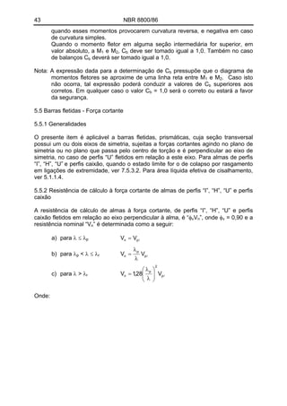 43 NBR 8800/86
quando esses momentos provocarem curvatura reversa, e negativa em caso
de curvatura simples.
Quando o momento fletor em alguma seção intermediária for superior, em
valor absoluto, a M e M , C1 2 b deve ser tomado igual a 1,0. Também no caso
de balanços C deverá ser tomado igual a 1,0.b
Nota: A expressão dada para a determinação de Cb pressupõe que o diagrama de
momentos fletores se aproxime de uma linha reta entre M e M1 2. Caso isto
não ocorra, tal expressão poderá conduzir a valores de Cb superiores aos
corretos. Em qualquer caso o valor Cb = 1,0 será o correto ou estará a favor
da segurança.
5.5 Barras fletidas - Força cortante
5.5.1 Generalidades
O presente item é aplicável a barras fletidas, prismáticas, cuja seção transversal
possui um ou dois eixos de simetria, sujeitas a forças cortantes agindo no plano de
simetria ou no plano que passa pelo centro de torção e é perpendicular ao eixo de
simetria, no caso de perfis “U” fletidos em relação a este eixo. Para almas de perfis
“I”, “H”, “U” e perfis caixão, quando o estado limite for o de colapso por rasgamento
em ligações de extremidade, ver 7.5.3.2. Para área líquida efetiva de cisalhamento,
ver 5.1.1.4.
5.5.2 Resistência de cálculo à força cortante de almas de perfis “I”, “H”, “U” e perfis
caixão
A resistência de cálculo de almas à força cortante, de perfis “I”, “H”, “U” e perfis
caixão fletidos em relação ao eixo perpendicular à alma, é “φ V ”, onde φv n v = 0,90 e a
resistência nominal “V ” é determinada como a seguir:n
a) para λ ≤ λ lpn VV =p
lp
p
n VV
λ
λ
=< λ ≤ λb) para λp r
lp
2
p
n V28,1V ⎟⎟
⎠
⎞
⎜⎜
⎝
⎛
λ
λ
=c) para λ > λr
Onde:
 