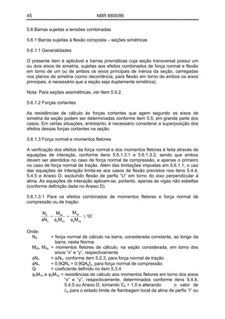 45 NBR 8800/86
5.6 Barras sujeitas a tensões combinadas
5.6.1 Barras sujeitas à flexão composta – seções simétricas
5.6.1.1 Generalidades
O presente item é aplicável a barras prismáticas cuja seção transversal possui um
ou dois eixos de simetria, sujeitas aos efeitos combinados de força normal e flexão
em torno de um ou de ambos os eixos principais de inércia da seção, carregadas
nos planos de simetria (como decorrência, para flexão em torno de ambos os eixos
principais, é necessário que a seção seja duplamente simétrica).
Nota: Para seções assimétricas, ver Item 5.6.2.
5.6.1.2 Forças cortantes
As resistências de cálculo às forças cortantes que agem segundo os eixos de
simetria da seção podem ser determinadas conforme item 5.5, em grande parte dos
casos. Em certas situações, entretanto, é necessário considerar a superposição dos
efeitos dessas forças cortantes na seção.
5.6.1.3 Força normal e momentos fletores
A verificação dos efeitos da força normal e dos momentos fletores é feita através de
equações de interação, conforme itens 5.6.1.3.1 e 5.6.1.3.2, sendo que ambos
devem ser atendidos no caso de força normal de compressão, e apenas o primeiro
no caso de força normal de tração. Além das limitações impostas em 5.6.1.1, o uso
das equações de interação limita-se aos casos de flexão previstos nos itens 5.4.4,
5.4.5 e Anexo D, excluindo flexão de perfis “U” em torno do eixo perpendicular à
alma. As equações de interação aplicam-se, portanto, apenas às vigas não esbeltas
(conforme definição dada no Anexo D).
5.6.1.3.1 Para os efeitos combinados de momentos fletores e força normal de
compressão ou de tração:
0,1
M
M
M
M
N
N
nyb
dy
nxb
dx
n
d
≤
φ
+
φ
+
φ
Onde:
N = força normal de cálculo na barra, considerada constante, ao longo da
barra, nesta Norma
d
Mdx, Mdy = momentos fletores de cálculo, na seção considerada, em torno dos
eixos “x” e “y”, respectivamente
φN = φ N , conforme item 5.2.3, para força normal de traçãon t n
φN = 0,9QNn y = 0,9QA fg y, para força normal de compressão
Q = coeficiente definido no item 5.3.4
Mφb nx e φ Mb ny = resistências de cálculo aos momentos fletores em torno dos eixos
“x” e “y”, respectivamente, determinados conforme itens 5.4.4,
5.4.5 ou Anexo D, tomando Cb = 1,0 e alterando o valor de
λ para o estado limite de flambagem local da alma de perfis “I” oup
 