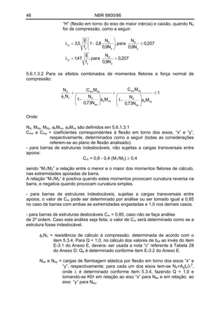 46 NBR 8800/86
“H” (flexão em torno do eixo de maior inércia) e caixão, quando Nd
for de compressão, como a seguir:
207,0
N9,0
N
para,
f
E
47,1
207,0
N9,0
N
para,
N9,0
N
8,21
f
E
5,3
y
d
y
p
y
d
y
d
y
p
>=λ
≤
⎟
⎟
⎠
⎞
⎜
⎜
⎝
⎛
−=λ
5.6.1.3.2 Para os efeitos combinados de momentos fletores e força normal de
compressão:
1
M
N73,0
N
1
MC
M
N73,0
N
1
MC
N
N
nyb
ey
d
dymy
nxb
ex
d
dxmx
nc
d
≤
φ
⎟
⎟
⎠
⎞
⎜
⎜
⎝
⎛
−
+
φ⎟⎟
⎠
⎞
⎜⎜
⎝
⎛
−
+
φ
Onde:
N , Md dx, Mdy, φ Mb nx, φ Mb ny são definidos em 5.6.1.3.1
Cmx e C = coeficientes correspondentes à flexão em torno dos eixos, “x” e “y”,
respectivamente, determinados como a seguir (todas as considerações
referem-se ao plano de flexão analisado):
my
- para barras de estruturas indeslocáveis, não sujeitas a cargas transversais entre
apoios:
C = 0,6 - 0,4 (M /M ) ≥ 0,4m 1 2
/Msendo “M1 2” a relação entre o menor e o maior dos momentos fletores de cálculo,
nas extremidades apoiadas da barra.
/MA relação “M1 2” é positiva quando estes momentos provocam curvatura reversa na
barra, e negativa quando provocam curvatura simples.
- para barras de estrutures indeslocáveis, sujeitas a cargas transversais entre
apoios, o valor de Cm pode ser determinado por análise ou ser tomado igual a 0,85
no caso de barras com ambas as extremidades engastadas e 1,0 nos demais casos.
- para barras de estruturas deslocáveis C = 0,85, caso não se faça análisem
de 2ª ordem. Caso esta análise seja feita, o valor de Cm será determinado como se a
estrutura fosse indeslocável.
N = resistência de cálculo à compressão, determinada de acordo com o
item 5.3.4. Para Q < 1,0, no cálculo dos valores de b
φc n
ef ao invés do item
E-3.1 do Anexo E, devera- ser usada a nota “c” referente à Tabela 28
do Anexo D; Q é determinado conforme item E-3.2 do Anexo E.a
e NNex ey = cargas de flambagem elástica por flexão em torno dos eixos “x” e
“y”, respectivamente; para cada um dos eixos tem-se N 2
=A fe g y/λ ,
onde λ é determinado conforme item 5.3.4, fazendo Q = 1,0 e
tomando-se Kℓ/r em relação ao eixo “x” para Nex e em relação ao
eixo “y” para Ney.
 