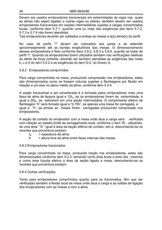 49 NBR 8800/86
Devem ser usados enrijecedores transversais em extremidades de vigas nas quais
as almas não sejam ligadas a outras vigas ou pilares; também devem ser usados
enrijecedores transversais em seções intermediárias sujeitas a cargas concentradas
locais, conforme item 5.7.1, quando uma ou mais das exigências dos itens 5.7.2,
5.7.3 e 5.7.4 não forem atendidas.
Tais enrijecedores deverão ser soldados a ambas as mesas e à(s) alma(s) do perfil.
No caso de perfis “I” devem ser colocados aos pares e se estender
aproximadamente até as bordas longitudinais das mesas. O dimensionamento
desses enrijecedores é feito conforme itens 5.8.2, 5.8.3 e 5.8.4, quando se tratar de
perfil “I”. Quando os enrijecedores forem utilizados também nas verificações relativas
ao efeito da força cortante, deverão ser também atendidas as exigências das notas
b, c e d do item 5.5.2 e as exigências do item G-2, do Anexo G.
5.8.2 Enrijecedores comprimidos
Para carga concentrada na mesa, produzindo compressão nos enrijecedores, estes
são dimensionados como se fossem colunas sujeitas a flambagens por flexão em
relação a um eixo no plano médio da alma, conforme item 5.3.4.
A seção transversal a ser considerada é a formada pelos enrijecedores mais uma
faixa de alma de largura igual a 12tw ;se os enrijecedores forem de extremidade, é
igual a 25tw, se estiverem em uma seção intermediária. O comprimento efetivo de
flambagem “k” será tomado igual a “0,75h”, se apenas uma mesa for carregada, e
igual a “h”, se ambas as mesas forem carregadas produzindo compressão nos
enrijecedores.
A seção de contato do enrijecedor com a mesa onde atua a carga será verificada
com relação ao estado limite de esmagamento local, conforme o item 76, utilizando-
se uma área “A” igual à área da seção efetiva de contato, isto é, descontando-se os
recortes que porventura existam.
tw = espessura da alma
h = altura livre da alma entre faces internas das mesas
5.8.3 Enrijecedores tracionados
Para carga concentrada na mesa, produzido tração nos enrijecedores, estes são
dimensionados conforme item 5.2.3, tomando como área bruta a área dos mesmos
e como área líquida efetiva a área da seção ligada a mesa, descontando-se os
recortes que porventura existam.
5.8.4 Outras verificações
Tanto para enrijecedores comprimidos quanto para os tracionados, têm que ser
verificadas também à flexão local da mesa onde atua a carga e as soldas de ligação
dos enrijecedores com as mesas e com a alma.
 