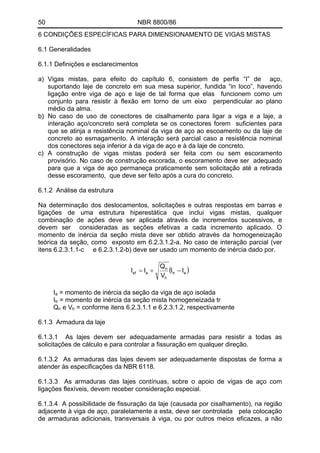 50 NBR 8800/86
6 CONDIÇÕES ESPECÍFICAS PARA DIMENSIONAMENTO DE VIGAS MISTAS
6.1 Generalidades
6.1.1 Definições e esclarecimentos
a) Vigas mistas, para efeito do capítulo 6, consistem de perfis “I” de aço,
suportando laje de concreto em sua mesa superior, fundida “in loco”, havendo
ligação entre viga de aço e laje de tal forma que elas funcionem como um
conjunto para resistir à flexão em torno de um eixo perpendicular ao plano
médio da alma.
b) No caso de uso de conectores de cisalhamento para ligar a viga e a laje, a
interação aço/concreto será completa se os conectores forem suficientes para
que se atinja a resistência nominal da viga de aço ao escoamento ou da laje de
concreto ao esmagamento. A interação será parcial caso a resistência nominal
dos conectores seja inferior à da viga de aço e à da laje de concreto.
c) A construção de vigas mistas poderá ser feita com ou sem escoramento
provisório. No caso de construção escorada, o escoramento deve ser adequado
para que a viga de aço permaneça praticamente sem solicitação até a retirada
desse escoramento, que deve ser feito após a cura do concreto.
6.1.2 Análise da estrutura
Na determinação dos deslocamentos, solicitações e outras respostas em barras e
ligações de uma estrutura hiperestática que inclui vigas mistas, qualquer
combinação de ações deve ser aplicada através de incrementos sucessivos, e
devem ser consideradas as seções efetivas a cada incremento aplicado. O
momento de inércia da seção mista deve ser obtido através da homogeneização
teórica da seção, como exposto em 6.2.3.1.2-a. No caso de interação parcial (ver
itens 6.2.3.1.1-c e 6.2.3.1.2-b) deve ser usado um momento de inércia dado por.
( )atr
h
n
aef II
V
Q
II −+=
I = momento de inércia da seção da viga de aço isoladaa
Itr = momento de inércia da seção mista homogeneizada tr
Q e V = conforme itens 6.2.3.1.1 e 6.2.3.1.2, respectivamenten h
6.1.3 Armadura da laje
6.1.3.1 As lajes devem ser adequadamente armadas para resistir a todas as
solicitações de cálculo e para controlar a fissuração em qualquer direção.
6.1.3.2 As armaduras das lajes devem ser adequadamente dispostas de forma a
atender às especificações da NBR 6118.
6.1.3.3 As armaduras das lajes contínuas, sobre o apoio de vigas de aço com
ligações flexíveis, devem receber consideração especial.
6.1.3.4 A possibilidade de fissuração da laje (causada por cisalhamento), na região
adjacente à viga de aço, paralelamente a esta, deve ser controlada pela colocação
de armaduras adicionais, transversais à viga, ou por outros meios eficazes, a não
 