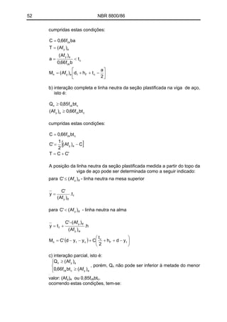 52 NBR 8800/86
cumpridas estas condições:
⎥
⎦
⎤
⎢
⎣
⎡
−++=
<=
=
=
2
a
thd)Af(M
t
bf66,0
)Af(
a
)Af(T
baf66,0C
cF1ayn
c
ck
ay
ay
ck
b) interação completa e linha neutra da seção plastificada na viga de aço,
isto é:
cckay
cckn
btf66,0)Af(
btf85,0Q
≥
≥
cumpridas estas condições:
[ ]
'CCT
C)Af(
2
1
'C
btf66,0C
ay
cck
+=
−=
=
A posição da linha neutra da seção plastificada medida a partir do topo da
viga de aço pode ser determinada como a seguir indicado:
para - linha neutra na mesa superiortfy )Af('C ≤
f
tfy
t.
)Af(
'C
y =
para - linha neutra na almatfy )Af('C <
( ) ⎟
⎠
⎞
⎜
⎝
⎛
−+++−−=
−
+=
tF
c
ctn
wy
tfy
f
ydh
2
t
Cyyd'CM
h.
)Af(
)Af('C
ty
c) interação parcial, isto é:
⎪
⎩
⎪
⎨
⎧
<
<
ay
cckn
)Af(Qn
e
btf85,0Q
, porém, Q
⎪⎩
⎪
⎨
⎧
≥
≥
aycck
ayn
)Af(btf66,0
)Af(Q
n não pode ser inferior à metade do menor
valor: (Afy) ou 0,85fa ckbtc.
ocorrendo estas condições, tem-se:
 