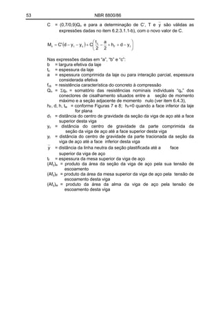 53 NBR 8800/86
yC = (0,7/0,9)Q e para a determinação de C’, T en são válidas as
expressões dadas no item 6.2.3.1.1-b), com o novo valor de C.
( ) ⎟
⎠
⎞
⎜
⎝
⎛
−++−+−−= tF
c
ctn ydh
2
a
2
t
Cyyd'CM
Nas expressões dadas em “a”, “b” e “c”:
b = largura efetiva da laje
tc = espessura da laje
a = espessura comprimida da laje ou para interação parcial, espessura
considerada efetiva
fck = resistência característica do concreto à compressão
= Σq = somatório das resistências nominais individuais “qQn n n” dos
conectores de cisalhamento situados entre a seção de momento
máximo e a seção adjacente de momento nulo (ver item 6.4.3),
hF, d, h, tw = conforme Figuras 7 e 8; hF=0 quando a face inferior da laje
for plana
d = distância do centro de gravidade da seção da viga de aço até a face
superior desta viga
1
y = distância do centro de gravidade da parte comprimida da
seção da viga de aço até a face superior desta viga
c
y = distância do centro de gravidade da parte tracionada da seção da
viga de aço até a face inferior desta viga
t
y = distância da linha neutra da seção plastificada até a face
superior da viga de aço
t = espessura da mesa superior da viga de açof
(Afy) = produto da área da seção da viga de aço pela sua tensão de
escoamento
a
(Afy) = produto da área da mesa superior da viga de aço pela tensão de
escoamento desta viga
tf
(Afy)w = produto da área da alma da viga de aço pela tensão de
escoamento desta viga
 
