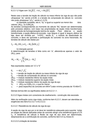 56 NBR 8800/86
ywy fE6,5thfE5,3 ≤<6.2.3.1.2 Vigas com
Neste caso a tensão de tração de cálculo na mesa inferior da viga de aço não pode
ultrapassar “φfy” sendo φ=0,90, e a tensão de compressão de cálculo no concreto
não pode ultrapassar “φ’fck”, sendo φ’= 0,70.
a) interação completa, isto é, “Qn” é igual ou superior ao menor dos dois
valores: (Afy) ou 0,85fa ckbtc.
As tensões correspondentes ao momento de cálculo “Md” devem ser determinadas
pelo processo elástico, com base nas propriedades da seção mista transformada,
obtida através da homogeneização teórica da seção. Para obter-se a seção
transformada, a seção efetiva do concreto, cuja largura é igual à largura efetiva da
laje, deve ser dividida por “n=E/E ”, sendo Ec c o módulo de elasticidade do
concreto, e deve ser ignorada a participação do concreto na zona tracionada. As
tensões de cálculo são dadas por:
[ ]strddcitrddt )W(nMfe)W(Mf ==
b) interação parcial
A determinação de tensões é feita como em “a”, alterando-se apenas o valor de
(Wtr) , para:i
[ ]aitr
h
n
aef W)W(
V
Q
WW −+=
Nas expressões dadas em “a” e “b”
E = ck
5,1
c f42γc
= tensão de tração de cálculo na mesa inferior da viga de açofdt
fdc = tensão de compressão de cálculo no concreto
(Wtr) = módulo resistente inferior da seção mistai
(Wtr) = módulo resistente superior da seção mistas
W = módulo resistente inferior da seção da viga de açoa
V = (Afh y) ou 0,85fa ck b t , o que for menorc
γc = peso específico do concreto em kN/m3
(valor mínimo previsto de 15 kN/m3
)
Demais termos têm os significados dados em 6.2.3.1.1.
6.2.3.2 Vigas mistas com conectores de cisalhamento - construção não escorada
Além da verificação como viga mista, conforme item 6.2.3.1, devem ser atendidas as
exigências dos itens 6.2.3.2.1 e 6.2.3.2.2.
6.2.3.2.1 Resistência de cálculo da viga de aço
A seção da viga de aço por si só deve ter resistência adequada para suportar todas
as cargas de cálculo aplicadas antes do concreto atingir uma resistência igual a 0,75
fck. A resistência de cálculo à flexão da viga de aço deve ser determinada,
desprezando-se a contribuição do concreto, conforme item 5.4 ou Anexo D.
6.2.3.2.2 Limitação de tensões
 