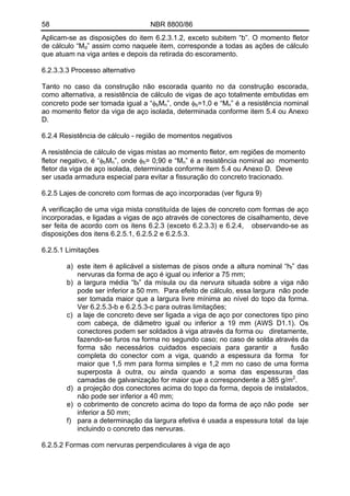 58 NBR 8800/86
Aplicam-se as disposições do item 6.2.3.1.2, exceto subitem “b”. O momento fletor
de cálculo “Md” assim como naquele item, corresponde a todas as ações de cálculo
que atuam na viga antes e depois da retirada do escoramento.
6.2.3.3.3 Processo alternativo
Tanto no caso da construção não escorada quanto no da construção escorada,
como alternativa, a resistência de cálculo de vigas de aço totalmente embutidas em
concreto pode ser tomada igual a “φbMn”, onde φb=1,0 e “Mn” é a resistência nominal
ao momento fletor da viga de aço isolada, determinada conforme item 5.4 ou Anexo
D.
6.2.4 Resistência de cálculo - região de momentos negativos
A resistência de cálculo de vigas mistas ao momento fletor, em regiões de momento
fletor negativo, é “φbMn”, onde φb= 0,90 e “Mn” é a resistência nominal ao momento
fletor da viga de aço isolada, determinada conforme item 5.4 ou Anexo D. Deve
ser usada armadura especial para evitar a fissuração do concreto tracionado.
6.2.5 Lajes de concreto com formas de aço incorporadas (ver figura 9)
A verificação de uma viga mista constituída de lajes de concreto com formas de aço
incorporadas, e ligadas a vigas de aço através de conectores de cisalhamento, deve
ser feita de acordo com os itens 6.2.3 (exceto 6.2.3.3) e 6.2.4, observando-se as
disposições dos itens 6.2.5.1, 6.2.5.2 e 6.2.5.3.
6.2.5.1 Limitações
a) este item é aplicável a sistemas de pisos onde a altura nominal “hf” das
nervuras da forma de aço é igual ou inferior a 75 mm;
b) a largura média “bf” da mísula ou da nervura situada sobre a viga não
pode ser inferior a 50 mm. Para efeito de cálculo, essa largura não pode
ser tomada maior que a largura livre mínima ao nível do topo da forma.
Ver 6.2.5.3-b e 6.2.5.3-c para outras limitações;
c) a laje de concreto deve ser ligada a viga de aço por conectores tipo pino
com cabeça, de diâmetro igual ou inferior a 19 mm (AWS D1.1). Os
conectores podem ser soldados à viga através da forma ou diretamente,
fazendo-se furos na forma no segundo caso; no caso de solda através da
forma são necessários cuidados especiais para garantir a fusão
completa do conector com a viga, quando a espessura da forma for
maior que 1,5 mm para forma simples e 1,2 mm no caso de uma forma
superposta à outra, ou ainda quando a soma das espessuras das
camadas de galvanização for maior que a correspondente a 385 g/m2
.
d) a projeção dos conectores acima do topo da forma, depois de instalados,
não pode ser inferior a 40 mm;
e) o cobrimento de concreto acima do topo da forma de aço não pode ser
inferior a 50 mm;
f) para a determinação da largura efetiva é usada a espessura total da laje
incluindo o concreto das nervuras.
6.2.5.2 Formas com nervuras perpendiculares à viga de aço
 