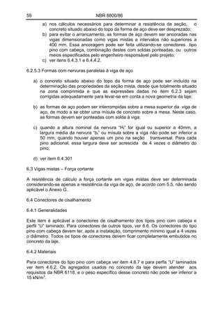 59 NBR 8800/86
a) nos cálculos necessários para determinar a resistência da seção, o
concreto situado abaixo do topo da forma de aço deve ser desprezado;
b) para evitar o arrancamento, as formas de aço devem ser ancoradas nas
vigas dimensionadas como vigas mistas a intervalos não superiores a
400 mm. Essa ancoragem pode ser feita utilizando-se conectores tipo
pino com cabeça, combinação destes com soldas ponteadas, ou outros
meios especificados pelo engenheiro responsável pelo projeto;
c) ver itens 6.4.3.1 e 6.4.4.2.
6.2.5.3 Formas com nervuras paralelas à viga de aço
a) o concreto situado abaixo do topo da forma de aço pode ser incluído na
determinação das propriedades da seção mista, desde que totalmente situado
na zona comprimida e que as expressões dadas no item 6.2.3 sejam
corrigidas adequadamente para levar-se em conta a nova geometria da laje;
b) as formas de aço podem ser interrompidas sobre a mesa superior da viga de
aço, de modo a se obter uma mísula de concreto sobre a mesa. Neste caso,
as formas devem ser ponteadas com solda à viga;
c) quando a altura nominal da nervura “Hf” for igual ou superior a 40mm, a
largura média da nervura “bf” ou mísula sobre a viga não pode ser inferior a
50 mm, quando houver apenas um pino na seção transversal. Para cada
pino adicional, essa largura deve ser acrescida de 4 vezes o diâmetro do
pino;
d) ver item 6.4.301
6.3 Vigas mistas – Força cortante
A resistência de cálculo a força cortante em vigas mistas deve ser determinada
considerando-se apenas a resistência da viga de aço, de acordo com 5.5, não sendo
aplicável o Anexo G.
6.4 Conectores de cisalhamento
6.4.1 Generalidades
Este item é aplicável a conectores de cisalhamento dos tipos pino com cabeça e
perfil “U” laminado. Para conectores de outros tipos, ver 6.6. Os conectores do tipo
pino com cabeça devem ter, após a instalação, comprimento mínimo igual a 4 vezes
o diâmetro. Todos os tipos de conectores devem ficar completamente embutidos no
concreto da laje.
6.4.2 Materiais
Para conectores do tipo pino com cabeça ver item 4.6.7 e para perfis “U” laminados
ver item 4.6.2. Os agregados usados no concreto da laje devem atender aos
requisitos da NBR 6118, e o peso específico desse concreto não pode ser inferior a
15 kN/m3
.
 