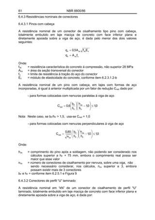 61 NBR 8800/86
6.4.3 Resistências nominais de conectores
6.4.3.1 Pinos com cabeça
A resistência nominal de um conector de cisalhamento tipo pino com cabeça,
totalmente embutido em laje maciça de concreto com face inferior plana e
diretamente apoiada sobre a viga de aço, é dada pelo menor dos dois valores
seguintes:
ucsn
cckcsn
fAq
EfA5,0q
=
=
Onde:
fck = resistência característica do concreto à compressão, não superior 28 MPa
Acs = área da seção transversal do conector
f = limite de resistência à tração do aço do conectoru
E = módulo de elasticidade do concreto, conforme item 6.2.3.1.2-bc
A resistência nominal de um pino com cabeça, em lajes com formas de aço
incorporadas, é igual à anterior multiplicada por um fator de redução C dado por:red
- para formas colocadas com nervuras paralelas à viga de aço
0,10,1
h
h
h
b
6,0C
F
cs
F
F
red ≤⎟⎟
⎠
⎞
⎜⎜
⎝
⎛
−⎟⎟
⎠
⎞
⎜⎜
⎝
⎛
=
Nota: Neste caso, se bF/hF > 1,5, usa-se C = 1,0red
- para formas colocadas com nervuras perpendiculares à viga de aço
0,10,1
h
h
h
b
n
85,0
C
F
cs
F
F
cs
red ≤⎟⎟
⎠
⎞
⎜⎜
⎝
⎛
−⎟⎟
⎠
⎞
⎜⎜
⎝
⎛
=
Onde:
hcs = comprimento do pino após a soldagem, não podendo ser considerado nos
cálculos superior a hF + 75 mm, embora o comprimento real possa ser
maior que esse valor
ncs = número de conectores de cisalhamento por nervura, sobre uma viga, não
sendo necessário considerar, nos cálculos, ncs superior a 3, embora
possam existir mais de 3 conectores
bF e hF = conforme item 6.2.5.1 e Figura 9
6.4.3.2 Conectores de perfil “U” laminado
A resistência nominal em “kN” de um conector de cisalhamento de perfil "U”
laminado, totalmente embutido em laje maciça de concreto com face inferior plana e
diretamente apoiada sobre a viga de aço, é dada por:
 