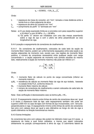 62 NBR 8800/86
( ) ckcswfn fLt5,0t0365,0q +=
Onde:
t = espessura da mesa do conector, em “mm”, tomada a meia distância entre a
borda livre e a face adjacente da alma
f
tw = espessura da alma do conector em “mm”
Lcs = comprimento do perfil “U” laminado em “mm”
Notas: a) O uso desta expressão limita-se a concretos com peso específico superior
a 22 kN/m3
e com 20 MPa ≤ fck ≤ 28 MPa.
b) Os perfis “U” devem ser instalados com uma das mesas assentando
sobre a viga de aço e com o plano da alma perpendicular ao eixo
longitudinal da viga.
6.4.4 Locação e espaçamento de conectores de cisalhamento
6.4.4.1 Os conectores de cisalhamento, colocados de cada lado da seção de
momento fletor máximo, podem ser uniformemente espaçados entre esta seção e as
seções adjacentes de momento nulo, exceto que, nas regiões de momento fletor
positivo, o número de conectores necessários entre qualquer seção com carga
concentrada e a seção adjacente de momento nulo (ambas situadas do mesmo
lado, relativamente à seção de momento máximo) não pode ser inferior a n’:
⎥
⎥
⎦
⎤
⎢
⎢
⎣
⎡
φ−
φ−′
=
abd
abd
MM
MM
n'n
Onde:
= momento fletor de cálculo no ponto da carga concentrada (inferior ao
momento máximo)
M’d
M = resistência de cálculo ao momento fletor da viga de aço isolada, baseada
no estado limite FLA, conforme Anexo D.
φb a
M = momento fletor máximo de cálculod
n = número de conectores de cisalhamento a serem colocados de cada lado da
seção de momento fletor máximo
Nota: Esta verificação é desnecessária caso se tenha φ M ≥ M’ .b a d
6.4.4.2 O espaçamento máximo entre linhas de centro de conectores deve ser igual
a 8 vezes a espessura total da laje; este espaçamento também não pode ser
superior a 800 mm no caso de lajes com formas de aço incorporadas, com nervuras
perpendiculares à viga. O espaçamento mínimo entre linhas de centro de conectores
tipo pino com cabeça deve ser igual a seis diâmetros ao longo do vão da viga e
quatro diâmetros na direção transversal ao mesmo.
6.4.5 Outras limitações
0s conectores tipo pino com cabeça não podem ter diâmetro maior que 2,5 vezes a
espessura da mesa a qual forem soldados, a menos que sejam colocados
diretamente na posição correspondente à alma da viga. O cobrimento lateral de
 