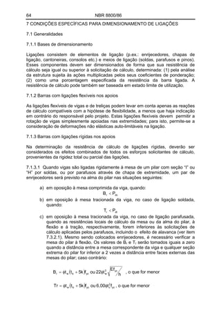 64 NBR 8800/86
7 CONDIÇÕES ESPECÍFICAS PARA DIMENSIONAMENTO DE LIGAÇÕES
7.1 Generalidades
7.1.1 Bases de dimensionamento
Ligações consistem de elementos de ligação (p.ex.: enrijecedores, chapas de
ligação, cantoneiras, consolos etc.) e meios de ligação (soldas, parafusos e pinos).
Esses componentes devem ser dimensionados de forma que sua resistência de
cálculo seja igual ou superior à solicitação de cálculo, determinada: (1) pela análise
da estrutura sujeita às ações multiplicadas pelos seus coeficientes de ponderação;
(2) como uma porcentagem especificada da resistência da barra ligada. A
resistência de cálculo pode também ser baseada em estado limite de utilização.
7.1.2 Barras com ligações flexíveis nos apoios
As ligações flexíveis de vigas e de treliças podem levar em conta apenas as reações
de cálculo compatíveis com a hipótese de flexibilidade, a menos que haja indicação
em contrário do responsável pelo projeto. Estas ligações flexíveis devem permitir a
rotação de vigas simplesmente apoiadas nas extremidades; para isto, permite-se a
consideração de deformações não elásticas auto-limitáveis na ligação.
7.1.3 Barras com ligações rígidas nos apoios
Na determinação da resistência de cálculo de ligações rígidas, deverão ser
considerados os efeitos combinados de todos os esforços solicitantes de cálculo,
provenientes da rigidez total ou parcial das ligações.
7.1.3.1 Quando vigas são ligadas rigidamente à mesa de um pilar com seção “I” ou
“H” por soldas, ou por parafusos através de chapa de extremidade, um par de
enrijecedores será previsto na alma do pilar nas situações seguintes:
a) em oposição à mesa comprimida da viga, quando:
dcr PB <
b) em oposição à mesa tracionada da viga, no caso de ligação soldada,
quando:
dtr PT <
c) em oposição à mesa tracionada da viga, no caso de ligação parafusada,
quando as resistências locais de cálculo da mesa ou da alma do pilar, à
flexão e à tração, respectivamente, forem inferiores às solicitações de
cálculo aplicadas pelos parafusos, incluindo o efeito de alavanca (ver item
7.3.2.1). Mesmo sendo colocados enrijecedores, é necessário verificar a
mesa do pilar à flexão. Os valores de Br e Tr serão tomados iguais a zero
quando a distância entre a mesa correspondente da viga e qualquer seção
extrema do pilar for inferior a 2 vezes a distância entre faces externas das
mesas do pilar; caso contrário:
( ) h
Ef
t22oufk5ttB yc3
wycbwr φ+φ= , o que for menor
( ) yc
2
cycbw ft6,00oufk5ttTr φ+φ= , o que for menor
 
