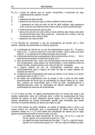 65 NBR 8800/86
Pdc, Pdt = forças de cálculo que as mesas comprimida e tracionada da viga,
respectivamente, aplicam no pilar
φ = 0,90
tw = espessura da alma do pilar
tb = espessura da mesa da viga ou chapa soldada na face do pilar
k = espessura da mesa do pilar se ele for perfil soldado; esta espessura
mais o raio de concordância entre mesa e alma se ele for perfil laminado
fyc = limite de escoamento do aço do pilar
h = altura livre da alma do pilar entre as faces internas das mesas; para pilar
de perfil laminado essa altura pode ser diminuída de 2 vezes o raio de
concordância entre mesa e alma
tc = espessura da mesa do pilar
7.1.3.2 Quando for necessário o uso de enrijecedores de acordo com o item
anterior, deverão ser observados os critérios seguintes:
a) a solicitação de cálculo de um par de enrijecedores é igual a Pdc - Br para o
caso a), Pdt - Tr para os casos b) e c) do item anterior; para o caso c) do item
anterior, Tr é a parcela de Pdt absorvida pela alma do pilar;
b) o dimensionamento dos enrijecedores é feito conforme itens 5.8.2 e 5.8.3,
observando-se também a frase final do item 5.8.1;
c) caso se demonstre não haver risco de flambagem nem da alma do pilar nem
dos enrijecedores, estes podem ser interrompidos a meia distância entre as
mesas do pilar, quando apenas uma mesa do pilar for carregada;
d) a largura externa do par de enrijecedores colocados deve ser
aproximadamente igual à largura da mesa da viga ou chapa soldada em
oposição ao mesmo;
e) a espessura dos enrijecedores não pode ser inferior a tb/2, tendo tb o mesmo
significado dado no item 7.1.3.1;
f) as soldas dos enrijecedores com as mesas e com a alma do pilar serão
dimensionadas de forma que as solicitações de cálculo dadas em a), neste
item, possam ser transmitidas para a alma do pilar, considerando-se o
desbalanceamento entre as solicitações de cálculo aplicadas nas duas
extremidades de cada par de enrijecedores.
7.1.3.3 A alma do pilar, na região compreendida entre as mesas das vigas a ele
ligadas rigidamente, deve ser verificada para o efeito da superposição da força
cortante de cálculo no pilar, adjacente àquela região, com a força cortante de
cálculo, geralmente de grande intensidade, gerada pela introdução das forças
normais e momentos fletores de cálculo das vigas no pilar.
7.1.3.4 Para pilares de perfis soldados, as soldas de ligação entre a alma e as
mesas devem ser verificadas para a superposição do efeito total das forças
cortantes citadas em 7.1.3.3 como efeito das solicitações de cálculo que as vigas
aplicam perpendicularmente à mesa do pilar, que são:
- na região da mesa comprimida de uma viga - Br ou Pdc, o que for
menor, agindo num comprimento igual a (tb + 5k);
- na região da mesa tracionada de uma viga – Tr ou Pdt, o que for menor,
agindo num comprimento igual a (tb + 5k) se a viga for soldada ao pilar;
 