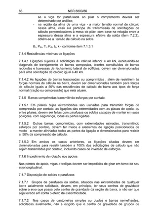 66 NBR 8800/86
se a viga for parafusada ao pilar o comprimento deverá ser
determinado por análise;
- na região da alma de uma viga - a maior tensão normal de cálculo
nessa alma, caso ela participe da transmissão de solicitações de
cálculo perpendiculares à mesa do pilar; com base na relação entre a
espessura dessa alma e a espessura efetiva da solda (item 7.2.2),
obtém-se a tensão de cálculo na solda.
BB
r, Pdc, Tr, Pdt, tb, k - conforme item 7.1.3.1
7.1.4 Resistências mínimas de ligações
7.1.4.1 Ligações sujeitas à solicitação de cálculo inferior a 40 kN, excetuando-se
diagonais de travejamento de barras compostas, tirantes constituídos de barras
redondas e travessas de fechamento lateral de edifícios, devem ser dimensionadas
para uma solicitação de cálculo igual a 40 kN.
7.1.4.2 As ligações de barras tracionadas ou comprimidas , além de resistirem às
forças normais de cálculo na barra, devem ser dimensionadas também para forças
de cálculo iguais a 50% das resistências de cálculo da barra aos tipos de força
normal (tração ou compressão) que nela atuam.
7.1.5 Barras comprimidas transmitindo esforços por contato
7.1.5.1 Em pilares cujas extremidades são usinadas para transmitir forças de
compressão por contato, as ligações das extremidades com as placas de apoio, ou
entre pilares, devem ser feitas com parafusos ou soldas capazes de manter em suas
posições, com segurança, todas as partes ligadas.
7.1.5.2 Outras barras comprimidas, com extremidades usinadas, transmitindo
esforços por contato, devem ter meios e elementos de ligação posicionados de
modo a manter alinhadas todas as partes da ligação e dimensionados para resistir
a 50% da compressão de cálculo.
7.1.5.3 Em ambos os casos anteriores, as ligações citadas devem ser
dimensionadas para resistir também a 100% das solicitações de cálculo que não
sejam transmitidas por contato, incluindo casos de inversão de esforços.
7.1.6 Impedimento de rotação nos apoios
Nos pontos de apoio, vigas e treliças devem ser impedidas de girar em torno de seu
eixo longitudinal.
7.1.7 Disposição de soldas e parafusos
7.1.7.1 Grupos de parafusos ou soldas, situados nas extremidades de qualquer
barra axialmente solicitada, devem, em princípio, ter seus centros de gravidade
sobre o eixo que passa pelo centro de gravidade da seção da barra, a não ser que
seja levado em conta o efeito de excentricidade.
7.1.7.2 Nos casos de cantoneiras simples ou duplas e barras semelhantes,
solicitadas axialmente, não é exigido que o centro de gravidade de grupos de
 