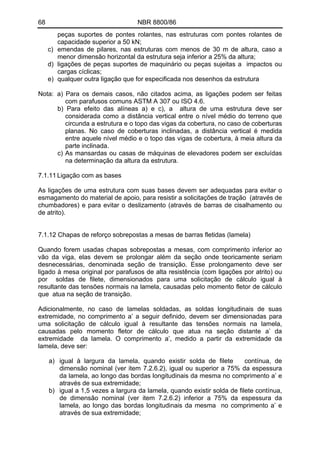 68 NBR 8800/86
peças suportes de pontes rolantes, nas estruturas com pontes rolantes de
capacidade superior a 50 kN;
c) emendas de pilares, nas estruturas com menos de 30 m de altura, caso a
menor dimensão horizontal da estrutura seja inferior a 25% da altura;
d) ligações de peças suportes de maquinário ou peças sujeitas a impactos ou
cargas cíclicas;
e) qualquer outra ligação que for especificada nos desenhos da estrutura
Nota: a) Para os demais casos, não citados acima, as ligações podem ser feitas
com parafusos comuns ASTM A 307 ou ISO 4.6.
b) Para efeito das alíneas a) e c), a altura de uma estrutura deve ser
considerada como a distância vertical entre o nível médio do terreno que
circunda a estrutura e o topo das vigas da cobertura, no caso de coberturas
planas. No caso de coberturas inclinadas, a distância vertical é medida
entre aquele nível médio e o topo das vigas de cobertura, à meia altura da
parte inclinada.
c) As mansardas ou casas de máquinas de elevadores podem ser excluídas
na determinação da altura da estrutura.
7.1.11 Ligação com as bases
As ligações de uma estrutura com suas bases devem ser adequadas para evitar o
esmagamento do material de apoio, para resistir a solicitações de tração (através de
chumbadores) e para evitar o deslizamento (através de barras de cisalhamento ou
de atrito).
7.1.12 Chapas de reforço sobrepostas a mesas de barras fletidas (lamela)
Quando forem usadas chapas sobrepostas a mesas, com comprimento inferior ao
vão da viga, elas devem se prolongar além da seção onde teoricamente seriam
desnecessárias, denominada seção de transição. Esse prolongamento deve ser
ligado à mesa original por parafusos de alta resistência (com ligações por atrito) ou
por soldas de filete, dimensionados para uma solicitação de cálculo igual à
resultante das tensões normais na lamela, causadas pelo momento fletor de cálculo
que atua na seção de transição.
Adicionalmente, no caso de lamelas soldadas, as soldas longitudinais de suas
extremidade, no comprimento a’ a seguir definido, devem ser dimensionadas para
uma solicitação de cálculo igual à resultante das tensões normais na lamela,
causadas pelo momento fletor de cálculo que atua na seção distante a’ da
extremidade da lamela. O comprimento a’, medido a partir da extremidade da
lamela, deve ser:
a) igual à largura da lamela, quando existir solda de filete contínua, de
dimensão nominal (ver item 7.2.6.2), igual ou superior a 75% da espessura
da lamela, ao longo das bordas longitudinais da mesma no comprimento a’ e
através de sua extremidade;
b) igual a 1,5 vezes a largura da lamela, quando existir solda de filete contínua,
de dimensão nominal (ver item 7.2.6.2) inferior a 75% da espessura da
lamela, ao longo das bordas longitudinais da mesma no comprimento a’ e
através de sua extremidade;
 