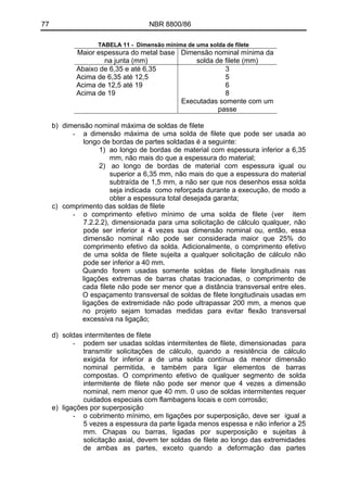 77 NBR 8800/86
TABELA 11 - Dimensão mínima de uma solda de filete
Maior espessura do metal base
na junta (mm)
Dimensão nominal mínima da
solda de filete (mm)
Abaixo de 6,35 e até 6,35
Acima de 6,35 até 12,5
Acima de 12,5 até 19
Acima de 19
3
5
6
8
Executadas somente com um
passe
b) dimensão nominal máxima de soldas de filete
- a dimensão máxima de uma solda de filete que pode ser usada ao
longo de bordas de partes soldadas é a seguinte:
1) ao longo de bordas de material com espessura inferior a 6,35
mm, não mais do que a espessura do material;
2) ao longo de bordas de material com espessura igual ou
superior a 6,35 mm, não mais do que a espessura do material
subtraída de 1,5 mm, a não ser que nos desenhos essa solda
seja indicada como reforçada durante a execução, de modo a
obter a espessura total desejada garanta;
c) comprimento das soldas de filete
- o comprimento efetivo mínimo de uma solda de filete (ver item
7.2.2.2), dimensionada para uma solicitação de cálculo qualquer, não
pode ser inferior a 4 vezes sua dimensão nominal ou, então, essa
dimensão nominal não pode ser considerada maior que 25% do
comprimento efetivo da solda. Adicionalmente, o comprimento efetivo
de uma solda de filete sujeita a qualquer solicitação de cálculo não
pode ser inferior a 40 mm.
Quando forem usadas somente soldas de filete longitudinais nas
ligações extremas de barras chatas tracionadas, o comprimento de
cada filete não pode ser menor que a distância transversal entre eles.
O espaçamento transversal de soldas de filete longitudinais usadas em
ligações de extremidade não pode ultrapassar 200 mm, a menos que
no projeto sejam tomadas medidas para evitar flexão transversal
excessiva na ligação;
d) soldas intermitentes de filete
- podem ser usadas soldas intermitentes de filete, dimensionadas para
transmitir solicitações de cálculo, quando a resistência de cálculo
exigida for inferior a de uma solda contínua da menor dimensão
nominal permitida, e também para ligar elementos de barras
compostas. O comprimento efetivo de qualquer segmento de solda
intermitente de filete não pode ser menor que 4 vezes a dimensão
nominal, nem menor que 40 mm. 0 uso de soldas intermitentes requer
cuidados especiais com flambagens locais e com corrosão;
e) ligações por superposição
- o cobrimento mínimo, em ligações por superposição, deve ser igual a
5 vezes a espessura da parte ligada menos espessa e não inferior a 25
mm. Chapas ou barras, ligadas por superposição e sujeitas à
solicitação axial, devem ter soldas de filete ao longo das extremidades
de ambas as partes, exceto quando a deformação das partes
 
