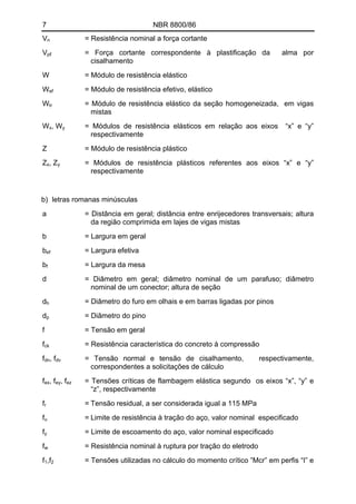7 NBR 8800/86
Vn = Resistência nominal a força cortante
Vpℓ = Força cortante correspondente à plastificação da alma por
cisalhamento
W = Módulo de resistência elástico
Wef = Módulo de resistência efetivo, elástico
Wtr = Módulo de resistência elástico da seção homogeneizada, em vigas
mistas
Wx, Wy = Módulos de resistência elásticos em relação aos eixos “x” e “y”
respectivamente
Z = Módulo de resistência plástico
Zx, Zy = Módulos de resistência plásticos referentes aos eixos “x” e “y”
respectivamente
b) letras romanas minúsculas
a = Distância em geral; distância entre enrijecedores transversais; altura
da região comprimida em lajes de vigas mistas
b = Largura em geral
bef = Largura efetiva
bf = Largura da mesa
d = Diâmetro em geral; diâmetro nominal de um parafuso; diâmetro
nominal de um conector; altura de seção
dh = Diâmetro do furo em olhais e em barras ligadas por pinos
dp = Diâmetro do pino
f = Tensão em geral
fck = Resistência característica do concreto à compressão
fdn, fdv = Tensão normal e tensão de cisalhamento, respectivamente,
correspondentes a solicitações de cálculo
fex, fey, fez = Tensões críticas de flambagem elástica segundo os eixos “x”, “y” e
“z”, respectivamente
fr = Tensão residual, a ser considerada igual a 115 MPa
fu = Limite de resistência à tração do aço, valor nominal especificado
fy = Limite de escoamento do aço, valor nominal especificado
fw = Resistência nominal à ruptura por tração do eletrodo
f1,f2 = Tensões utilizadas no cálculo do momento crítico ”Mcr” em perfis “I” e
 