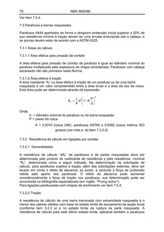 79 NBR 8800/86
Ver item 7.5.4.
7.3 Parafusos e barras rosqueadas
Parafusos A449 apertados de forma a atingirem protensão inicial superior a 50% de
sua resistência mínima à tração devem ter uma arruela endurecida sob a cabeça, e
as porcas devem estar de acordo com a ASTM A325.
7.3.1 Áreas de cálculo
7.3.1.1 Área efetiva para pressão de contato
A área efetiva para pressão de contato de parafuso é igual ao diâmetro nominal do
parafuso multiplicado pela espessura da chapa considerada. Parafusos com cabeça
escareada não são previstos nesta Norma.
7.3.1.2 Área efetiva à tração
A área resistente “Ar” ou área efetiva à tração de um parafuso ou de uma barra
rosqueada é um valor compreendido entre a área bruta e a área da raiz da rosca.
Esta área pode ser determinada através da expressão:
2
2
r
d
P
K1d
4
A ⎟
⎠
⎞
⎜
⎝
⎛
−
π
=
Onde.
d = diâmetro nominal do parafuso ou da barra rosqueada
P = passo da rosca
K = 0,9743 (rosca UNC- parafusos ASTM) e 0,9382 (rosca métrica ISO
grossa) (ver nota a do item 7.3.2.2)
7.3.2 Resistência de cálculo em ligações por contato
7.3.2.1 Generalidades
A resistência de cálculo “φRn” de parafusos e de partes rosqueadas deve ser
determinada pelo produto do coeficiente de resistência φ pela resistência nominal
“Rn”, determinada como a seguir indicado. Na determinação da solicitação de
cálculo, para parafusos sujeitos à tração, além das solicitações externas, deve ser
levado em conta o efeito de alavanca, se existir, e excluída a força de protensão
obtida pelo aperto dos parafusos. O efeito de alavanca pode aumentar
consideravelmente a força de tração nos parafusos; sua determinação pode ser
encontrada na bibliografia especializada (em inglês: “Prying action”).
Para ligações parafusadas com chapas de enchimento ver item 7.5.4.
7.3.2.2 Tração
A resistência de cálculo de uma barra tracionada com extremidade rosqueada é o
menor dos valores obtidos com base no estado limite de escoamento da seção bruta
(conforme item 5.2.3 a) e no estado limite da ruptura da parte rosqueada. A
resistência de cálculo para este último estado limite, aplicável também a parafusos
 