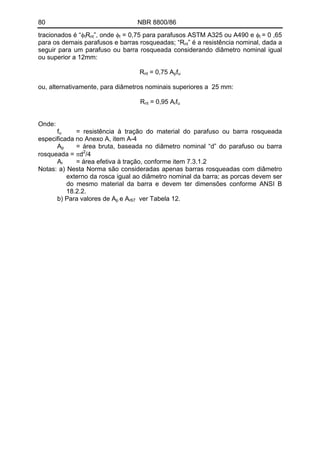 80 NBR 8800/86
tracionados é “φtRnt”, onde φt = 0,75 para parafusos ASTM A325 ou A490 e φt = 0 ,65
para os demais parafusos e barras rosqueadas; “Rnt” é a resistência nominal, dada a
seguir para um parafuso ou barra rosqueada considerando diâmetro nominal igual
ou superior a 12mm:
Rnt = 0,75 Apfu
ou, alternativamente, para diâmetros nominais superiores a 25 mm:
Rnt = 0,95 Arfu
Onde:
fu = resistência à tração do material do parafuso ou barra rosqueada
especificada no Anexo A, item A-4
Ap = área bruta, baseada no diâmetro nominal “d” do parafuso ou barra
rosqueada = πd2
/4
Ar = área efetiva à tração, conforme item 7.3.1.2
Notas: a) Nesta Norma são consideradas apenas barras rosqueadas com diâmetro
externo da rosca igual ao diâmetro nominal da barra; as porcas devem ser
do mesmo material da barra e devem ter dimensões conforme ANSI B
18.2.2.
b) Para valores de Ap e Ar67 ver Tabela 12.
 