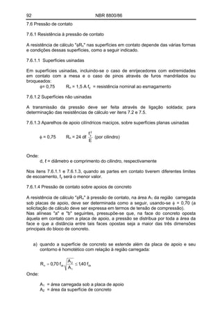 92 NBR 8800/86
7.6 Pressão de contato
7.6.1 Resistência à pressão de contato
A resistência de cálculo "φRn" nas superfícies em contato depende das várias formas
e condições dessas superfícies, como a seguir indicado.
7.6.1.1 Superfícies usinadas
Em superfícies usinadas, incluindo-se o caso de enrijecedores com extremidades
em contato com a mesa e o caso de pinos através de furos mandrilados ou
broqueados:
φ= 0,75 R = 1,5 A fn y = resistência nominal ao esmagamento
7.6.1.2 Superfícies não usinadas
A transmissão da pressão deve ser feita através de ligação soldada; para
determinação das resistências de cálculo ver itens 7.2 e 7.5.
7.6.1.3 Aparelhos de apoio cilíndricos maciços, sobre superfícies planas usinadas
E
f 2
y
φ = 0,75 R = 24 dℓ (por cilindro)n
Onde:
d, ℓ = diâmetro e comprimento do cilindro, respectivamente
Nos itens 7.6.1.1 e 7.6.1.3, quando as partes em contato tiverem diferentes limites
de escoamento, fy será o menor valor.
7.6.1.4 Pressão de contato sobre apoios de concreto
A resistência de cálculo "φR " à pressão de contato, na área An 1 da região carregada
sob placas de apoio, deve ser determinada como a seguir, usando-se φ = 0,70 (a
solicitação de cálculo deve ser expressa em termos de tensão de compressão).
Nas alíneas "a" e "b" seguintes, pressupõe-se que, na face do concreto oposta
àquela em contato com a placa de apoio, a pressão se distribua por toda a área da
face e que a distância entre tais faces opostas seja a maior das três dimensões
principais do bloco de concreto.
a) quando a superfície de concreto se estende além da placa de apoio e seu
contorno é homotético com relação à região carregada:
ck
1
2
ckn f40,1
A
A
f70,0R ≤=
Onde:
A1 = área carregada sob a placa de apoio
A = área da superfície de concreto2
 