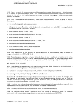 ABNT NBR 9735:2006
4.2.6 Para o transporte de produtos perigosos sólidos de qualquer uma das classes de risco, é obrigatório portar
pá de material de fabricação conforme 4.2.1, e lona totalmente impermeável, resistente ao produto, de tamanho
mínimo de 3 m x 4 m, para recolher ou cobrir o produto derramado, exceto para o transporte de produtos
perigosos em tanques.
4.2.7 Para o transporte de óxido de etileno a granel, além dos equipamentos citados em 4.2.4, os veículos
devem portar:
a) um explosímetro portátil calibrado para metano:
- nitrogênio em proporção mínima de 0,7 ~ m ~ ( n o r m a i smetros cúbicos), para cada 1 000 L em capacidade de
tancagem do veículo transportador de Óxido;
- duas chaves de boca de 27 mm (1" 1/16);
- duas juntas de politetrafluoretileno (PTFE) de 50,8 mm (2");
- duas chaves de boca de 22 mm (718");
- duas juntas de politetrafluoretileno (PTFE)de 43,l mm (1" 112);
b) dispositivos para sinalização e comunicação:
- duas sinaleiras a bateria com luz âmbar intermitentes;
- radiotransmissor/receptor na cabina.
4.2.8 Para o transporte de gás liquefeito de petróleo envasado, os veículos devem portar no mínimo os
equipamentos citados em 4.2.4.1 e 4.2.4.2 a).
4.2.9 Para o transporte de produtos perigosos sólidos da classe de risco 1 (explosivo), os veículos devem portar,
além dos equipamentos citados em 4.2.4, pá, enxada de fibra de vidro ou similar. Os produtos explosivos devem
ser transportados em caminhão-furgão ou em carroçaria aberta, desde que a carga esteja coberta com lona.
4.3 Extintores d e incêndio
4.3.1 Qualquer veiculo, se carregado com produtos perigosos, deve portar extintores de incêndio portáteis e
com capacidade suficiente para combater princípio de incêndio:
a) do motor ou de qualquer outra parte do veículo, conforme previsto na legislação de trânsito;
b) do carregamento, caso o primeiro seja insuficiente ou inadequado.
Os agentes de extinção devem ser tais que não possam liberar gases tóxicos, nem na cabina de condução, nem
sob influência do calor de um incêndio. Além disso, os extintores destinados a combater fogo no motor, se
utilizados em incêndio da carga, não devem agravá-lo. Da mesma forma, os extintores destinados a combater
incêndio da carga não devem agravar incêndio do motor.
4.3.2 O extintor deve estar em local de fácil acesso aos ocupantes do veículo, a uma distância segura do eixo,
que permita sua utilização inclusive em caso de princípio de incêndio na lona de freio.
4.3.3 O extintor de incêndio não deve ser instalado dentro do compartimento de carga.
4.3.4 Os extintores devem possuir Certificação INMETRO, estando a identificação legível. As empresas
responsáveis pela manutenção e recarga dos extintores devem ser acreditadas pelo INMETRO.
O ABNT 2006 -Todos os direitos reservados
Licença de uso exclusivo para Petrobras S.A.
Cópia impressa pelo Sistema Target CENWeb
 