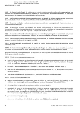 ABNT NBR 9735:2006
4.3.5 0 s dispositivos de fixação do extintor devem possuir mecanismos de liberação, de forma a simplificar esta
operação, que exijam movimentos manuais mínimos. 0 s dispositivos não devem ter componentes ou acessórios
que necessitem da utilização de chaves, cadeados ou ferramentas.
4.3.6 A informação referente a inspeção de extintor deve ser afixada no próprio extintor ou estar junto com a
documentação do veículo em etiqueta plastificada, atendendo a NR 23 do Ministério do Trabalho.
4.3.7 Devem ser verificados o estado de conservação do extintor e a sua carga a cada viagem, bem como os
seus dispositivos de fixação.
4.3.8 No transporte a granel, os extintores não devem estar próximos às válvulas de carregamento elou
descarregamento. Para produtos inflamáveis ou produtos com risco subsidiário de inflamabilidade, os extintores
devem estar localizados um do lado esquerdo e outro do lado direito do veículo.
4.3.9 No caso de unidade não automotora (reboque ou semi-reboque), carregada ou contaminada com produto
perigoso e desatrelada do caminhão-trator, o extintor de incêndio deve estar no reboque ou semi-reboque.
4.3.1 0 Para o conjunto formado por caminhão-trator e semi-reboque, os extintores podem ser colocados tanto em
um como em outro, obedecendo ao disposto em 4.3.9.
4.3.1 1 No caminhão-trator os dispositivos de fixação do extintor devem situar-se sobre a plataforma, junto à
cabina do veículo.
4.3.12 No transporte de carga fracionada, o dispositivo de fixação do extintor deve situar-se na lateral do chassi
ou a frente do compartimento de carga, obedecendo-se aos demais critérios estabelecidos nesta Norma.
4.3.13 No transporte a granel em tanques, os dispositivos de fixação podem ser colocados diretamente no tanque,
desde que providos de empalme.
4.3.14 Veículo com produtos perigosos a granel:
a) líquido inflamável (classe 3) ou gás inflamável (subclasse 2.1) deve portar um extintor de carga de pó quimico
seco, de 8 kg, ou dois extintores com carga de gás carbônico, de 6 kg cada, conforme Resolução
n"57 do CONTRAN, e mais um extintor portátil conforme a tabela 2;
b) da classe 4 (Anexo da Resolução n V 2 0 da ANTT), deve portar dois extintores conforme tabela 2;
c) com risco de inflamabilidade (excetuando-se o discriminado nas alíneas a) e b), deve portar dois extintores
conforme tabela 2;
d) que não se enquadram nas alíneas a), b) e c), deve portar um extintor, conforme tabela 2.
4.3.1 5 Veículo fracionadolembalado com:
a) produto inflamável líquido ou gasoso deve portar um extintor de carga de pó quimico seco, de 8 kg, ou dois
extintores com carga de gás carbônico, de 6 kg cada, conforme Resolução n"57 do CONTRAN;
b) demais produtos perigosos devem portar um extintor, conforme tabela 2;
c) capacidade de carga de até 1 t, excetuando-se o citado na alínea a), deve portar um extintor de pó quimico
seco de 4 kg e 20-B:C ou 4 kg e 10-B:C ou de gás carbônico de 4 kg e 5-B:C. Somente para estas unidades
de transporte, pode ser colocado no compartimento de carga, desde que em local de fácil acesso, próximo a
uma das portas ou tampa, não podendo ser obstruído pela carga;
d) produto da classe 1(explosivos):
- deve portar dois extintores de incêndio de pó químico seco (PQS) conforme tabela 2;
8 O ABNT 2006 -Todos os direitos reservados
Licença de uso exclusivo para Petrobras S.A.
Cópia impressa pelo Sistema Target CENWeb
 