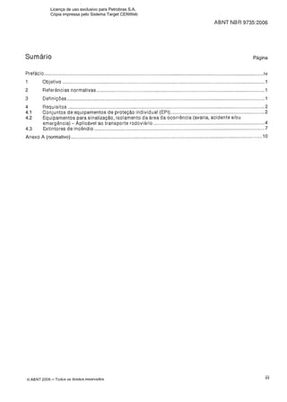 ABNT NBR 9735:2006
Sumário Página
Prefácio .......................................................................................................................................................................iv
1 Objetivo ..........................................................................................................................................................1
2 Referências normativas ................................................................................................................................1
3 Definições....................................................................................................................................................... 1
4 Requisitos ...................................................................................................................................................... 2
4.1 Conjuntos de equipamentos de proteção individual (EPI)........................................................................2
4.2 Equipamentos para sinalização, isolamento da área da ocorrência (avaria, acidente elou
emergência) - Aplicável ao transporte rodoviário.....................................................................................4
4.3 Extintores de incêndio .................................................................................................................................. 7
Anexo A (normativo) .................................................................................................................................................. 10
O ABNT 2006 -Todos os direitos reservados iii
Licença de uso exclusivo para Petrobras S.A.
Cópia impressa pelo Sistema Target CENWeb
 