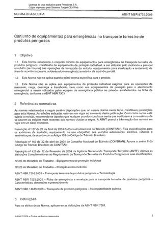 NORMA BRASILEIRA
- - - -
ABNT NBR 97352006
Conjunto de equipamentos para emergências no transporte terrestre de
produtos perigosos
1 Objetivo
1.1 Esta Norma estabelece o conjunto mínimo de equipamentos para emergências no transporte terrestre de
produtos perigosos, constituído de equipamento de proteção individual, a ser utilizado pelo motorista e pessoal
envolvido (se houver) nas operações de transporte do veiculo, equipamentos para sinalização e isolamento da
área da ocorrência (avaria, acidente elou emergência) e extintor de incêndio portátil.
1.2 Esta Norma não se aplica quando existir norma especifica para o produto.
1.3 Esta Norma não se aplica aos equipamentos de proteção individual exigidos para as operações de
manuseio, carga, descarga e transbordo, bem como aos equipamentos de proteção para o atendimento
emergencial a serem utilizados pelas equipes de emergência pública ou privada, estabelecidos na ficha de
emergência, conforme a ABNT NBR 7503.
2 Referências normativas
As normas relacionadas a seguir contêm disposições que, ao serem citadas neste texto, constituem prescrições
para esta Norma. As edições indicadas estavam em vigor no momento desta publicação. Como toda norma está
sujeita a revisão, recomenda-se aqueles que realizam acordos com base nesta que verifiquem a conveniência de
se usarem as edições mais recentes das normas citadas a seguir. A ABNT possui a informação das normas em
vigor em um dado momento.
Resolução n V 5 7 de 22 de Abril de 2004 do Conselho Nacional de Trânsito (CONTRAN), Fixa especificações para
os extintores de incêndio, equipamento de uso obrigatório nos veículos automotores, elétricos, reboque e
semi-reboque, de acordo com o Artigo 105 do Código de Trânsito Brasileiro
Resolução n V 6 0 de 22 de abril de 2004 do Conselho Nacional de Trânsito (CONTRAN), Aprova o anexo II do
Código de Trânsito Brasileiro do CONTRAN
Resolução n V 2 0 de 12 de Fevereiro de 2004 da Agência Nacional de Transporte Terrestre (ANTT), Aprova as
Instruções Complementares ao Regulamento do Transporte Terrestre de Produtos Perigosos e suas modificações
NR 06 do Ministério do Trabalho - Equipamentos de proteção individual
NR 23 do Ministério do Trabalho - Proteção contra incêndio
ABNT NBR 7501:2005 -Transporte terrestre de produtos perigosos -Terminologia
ABNT NBR 7503:2005 - Ficha de emergência e envelope para o transporte terrestre de produtos perigosos -
Características, dimensões e preenchimento
ABNT NBR 14619:2005 -Transporte de produtos perigosos - Incompatibilidade química
3 Definições
Para os efeitos desta Norma, aplicam-se as definições da ABNT NBR 7501.
O ABNT 2006 -Todos os direitos rese~ados
Licença de uso exclusivo para Petrobras S.A.
Cópia impressa pelo Sistema Target CENWeb
 