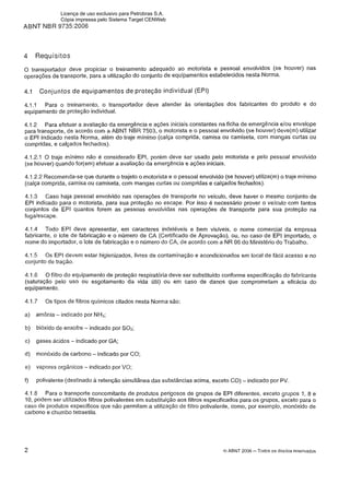 ABNT NBR 9735:2006
4 Requisitos
O transportador deve propiciar o treinamento adequado ao motorista e pessoal envolvidos (se houver) nas
operações de transporte, para a utilização do conjunto de equipamentos estabelecidos nesta Norma.
4.1 Conjuntos d e equipamentos d e proteção individual (EPI)
4.1.1 Para o treinamento, o transportador deve atender as orientações dos fabricantes do produto e do
equipamento de proteção individual.
4.1.2 Para efetuar a avaliação da emergência e ações iniciais constantes na ficha de emergência elou envelope
para transporte, de acordo com a ABNT NBR 7503, o motorista e o pessoal envolvido (se houver) deve(m) utilizar
o EPI indicado nesta Norma, além do traje mínimo (calça comprida, camisa ou camiseta, com mangas curtas ou
compridas, e calçados fechados).
4.1.2.1 O traje minimo não é considerado EPI, porém deve ser usado pelo motorista e pelo pessoal envolvido
(se houver) quando for(em) efetuar a avaliação da emergência e ações iniciais.
4.1.2.2 Recomenda-se que durante o trajeto o motorista e o pessoal envolvido (se houver) utilize(m) o traje mínimo
(calça comprida, camisa ou camiseta, com mangas curtas ou compridas e calçados fechados).
4.1.3 Caso haja pessoal envolvido nas operações de transporte no veiculo, deve haver o mesmo conjunto de
EPI indicado para o motorista, para sua proteção no escape. Por isso é necessário prover o veiculo com tantos
conjuntos de EPI quantos forem as pessoas envolvidas nas operações de transporte para sua proteção na
fugalescape.
4.1.4 Todo EPI deve apresentar, em caracteres indeléveis e bem visíveis, o nome comercial da empresa
fabricante, o lote de fabricação e o número de CA (Certificado de Aprovação), ou, no caso de EPI importado, o
nome do importador, o lote de fabricação e o número do CA, de acordo com a NR 06 do Ministério do Trabalho.
4.1.5 0 s EPI devem estar higienizados, livres de contaminação e acondicionados em local de fácil acesso e no
conjunto de tração.
4.1.6 O filtro do equipamento de proteção respiratória deve ser substituído conforme especificação do fabricante
(saturação pelo uso ou esgotamento da vida útil) ou em caso de danos que comprometam a eficácia do
equipamento.
4.1.7 0 s tipos de filtros químicos citados nesta Norma são:
a) amônia - indicado por NH3;
b) bióxido de enxofre - indicado por S02;
c) gases ácidos - indicado por GA;
d) monóxido de carbono -indicado por CO;
e) vapores orgânicos - indicado por VO;
f) polivalente (destinado a retenção simultânea das substâncias acima, exceto CO) -indicado por PV
4.1.8 Para o transporte concomitante de produtos perigosos de grupos de EPI diferentes, exceto grupos 1, 8 e
10, podem ser utilizados filtros polivalentes em substituição aos filtros especificados para os grupos, exceto para o
caso de produtos específicos que não permitam a utílização de filtro polivalente, como, por exemplo, monóxido de
carbono e chumbo tetraetila.
Q ABNT 2006 -Todos os direitos reservados
Licença de uso exclusivo para Petrobras S.A.
Cópia impressa pelo Sistema Target CENWeb
 