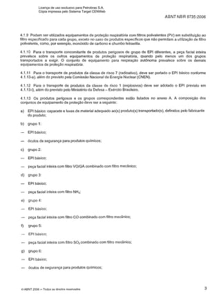 ABNT NBR 9735:2006
4.1.9Podem ser utilizados equipamentos de proteção respiratória com filtros polivalentes (PV) em substituição ao
filtro especificado para cada grupo, exceto no caso de produtos específicos que não permitam a utilização de filtro
polivalente, como, por exemplo, monóxido de carbono e chumbo tetraetila.
4.1.10 Para o transporte concomitante de produtos perigosos de grupo de EPI diferentes, a peça facial inteira
prevalece sobre os outros equipamentos de proteção respiratória, quando pelo menos um dos grupos
transportados a exigir. O conjunto de equipamento para respiração autônoma prevalece sobre os demais
equipamentos de proteção respiratória.
4.1.I 1 Para o transporte de produtos da classe de risco 7 (radioativo), deve ser portado o EPI básico conforme
4.1.13-a), além do previsto pela Comissão Nacional de Energia Nuclear (CNEN).
4.1.I2 Para o transporte de produtos da classe de risco 1 (explosivos) deve ser adotado o EPI previsto em
4.1.13-I), além do previsto pelo Ministério da Defesa -Exército Brasileiro.
4.1.13 Os produtos perigosos e os grupos correspondentes estão listados no anexo A. A composição dos
conjuntos de equipamento de proteção deve ser a seguinte:
a) EPI básico: capacete e luvas de material adequado ao(s) produto(s) transportado(s), definidos pelo fabricante
do produto;
b) grupo ?:
- EPl basico;
- óculos de segurança para produtos químicos;
c) grupo 2:
- EPl básico;
- peça facial inteira com filtro VOIGA combinado com filtro mecânico;
d) grupo 3:
- EPl basico;
- peça facial inteira com filtro NH3;
e) grupo 4:
- EPl basico;
- peça facial inteira com filtro C 0 combinado com filtro mecânico;
f) grupo 5:
- EPl básico;
- peça facial inteira com filtro S02combinado com filtro mecânico;
g) grupo 6:
- EPl básico;
- óculos de segurança para produtos químicos;
OABNT 2006 -Todos os direitos reservados
Licença de uso exclusivo para Petrobras S.A.
Cópia impressa pelo Sistema Target CENWeb
 