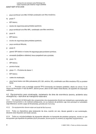ABNT NBR 9735:2006
- peça semifacial com filtro VOIGA combinado com filtro mecânico;
h) grupo 7:
- EPI básico;
- óculos de segurança para produtos químicos;
- peça semifacial com filtro NH3 combinado com filtro mecânico;
i) grupo 8:
- EPl básico;
- óculos de segurança para produtos quimicos;
- peça semifacial filtrante;
j) grupo 9:
- granel: EPI básico e óculos de segurança para produtos químicos;
- envasado (botijões e cilindros): luva compatível com o produto;
k) grupo 10:
- EPl básico;
- protetor facial;
I) grupo 11 - Produtos da classe 1:
- EPl básico;
- colete de sinalização;
- peça facial inteira com filtro polivalente (VO, GA, amônia, S02 combinado com filtro mecânico P2) ou protetor
facial.
4.1.I4 Produtos com a provisão especial TP13 (transporte em tanques portáteis), citada na coluna 13 do
Anexo da Resolução n V 2 0 da ANTT, devem prover, além do EPI citado nesta Norma, um aparelho de respiração
autônoma.
4.2 Equipamentos para sinalização, isolamento da área da ocorrência (avaria, acidente elou
emergência) -Aplicável ao transporte rodoviário
4.2.1 Os materiais de fabricação dos componentes dos equipamentos devem ser compatíveis e apropriados aos
produtos transportados e de material antifaiscante, em se tratando de produtos cujo risco principal ou subsidiário
seja inflamável, exceto o jogo de ferramentas, previsto em 4.2.4.2-a).
4.2.2 Os equipamentos devem estar em local de fácil acesso.
4.2.3 Todos os dispositivos para isolamento da área, quando em uso, devem garantir a sua sustentação,
devendo estar dispostos em locais visíveis.
4.2.4 Todos os veículos/unidades de transporte utilizados no transporte de produtos perigosos, exceto os que
transportam gás liquefeito de petróleo (GLP) envasado, devem portar no mínimo os seguintes equipamentos:
4 O ABNT 2006 -Todos os direitos reservados
Licença de uso exclusivo para Petrobras S.A.
Cópia impressa pelo Sistema Target CENWeb
 