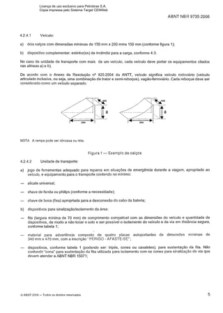 ABNT NB R 9735:2006
4.2.4.1 Veículo:
a) dois calços com dimensões mínimas de 150 mm x 200 mmx 150 mm (conforme figura 1);
b) dispositivo complementar: extintor(es) de incêndio para a carga, conforme 4.3.
No caso de unidade de transporte com mais de um veiculo, cada veículo deve portar os equipamentos citados
nas alíneas a) e b).
De acordo com o Anexo da Resolução nQ420:2004 da ANTT, veículo significa veículo rodoviário (veículo
articulado inclusive, ou seja, uma combinação de trator e semi-reboque), vagão-ferroviário. Cada reboque deve ser
considerado como um veículo separado.
NOTA A rampa pode ser côncava ou reta.
Figura 1-Exemplo de calços
4.2.4.2 Unidade de transporte:
a) jogo de ferramentas adequado para reparos em situações de emergência durante a viagem, apropriado ao
veículo, e equipamento para o transporte contendo no mínimo:
- alicate universal;
- chave de fenda ou philips (conforme a necessidade);
- chave de boca (fixa) apropriada para a desconexão do cabo da bateria;
b) dispositivos para sinalização/isolamento da área:
- fita (largura mínima de 70 mm) de comprimento compatível com as dimensões do veículo e quantidade de
dispositivos, de modo a não tocar o solo e ser possível o isolamento do veículo e da via em distância segura,
conforme tabela 1;
- material para advertência composto de quatro placas autoportantes de dimensões mínimas de
340 mm x 470 mm, com a inscrição "PERIGO - AFASTE-SE";
- dispositivos, conforme tabela 1 (podendo ser: tripés, cones ou cavaletes), para sustentação da fita. Não
confundir "cone" para sustentação da fita utilizada para isolamento com os cones para sinalização de via que
devem atender a ABNT NBR 15071;
O ABNT 2006 -Todos os direitos reservados
Licença de uso exclusivo para Petrobras S.A.
Cópia impressa pelo Sistema Target CENWeb
 