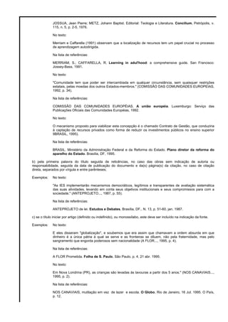JOSSUA, Jean Pierre; METZ, Johann Baptist. Editorial: Teologia e Literatura. Concilium, Petrópolis, v. 
115, n. 5, p. 2-5, 1976. 
No texto: 
Merriam e Caffarella (1991) observam que a localização de recursos tem um papel crucial no processo 
de aprendizagem autodirigida. 
Na lista de referências: 
MERRIAM, S.; CAFFARELLA, R. Learning in adul'hood: a comprehensive guide. San Francisco: 
Jossey-Bass, 1991. 
No texto: 
"Comunidade tem que poder ser intercambiada em qualquer circunstância, sem quaisquer restrições 
estatais, pelas moedas dos outros Estados-membros." (COMISSÃO DAS COMUNIDADES EUROPEIAS, 
1992, p. 34). 
Na lista de referências: 
COMISSÃO DAS COMUNIDADES EUROPÉIAS. A união européia. Luxemburgo: Serviço das 
Publicações Oficiais das Comunidades Européias, 1992. 
No texto: 
O mecanismo proposto para viabilizar esta concepção é o chamado Contrato de Gestão, que conduziria 
à captação de recursos privados como forma de reduzir os investimentos públicos no ensino superior 
9BRASIL, 1995). 
Na lista de referências: 
BRASIL. Ministério da Administração Federal e da Reforma do Estado. Plano diretor da reforma do 
aparelho do Estado. Brasília, DF, 1995. 
b) pela primeira palavra do título seguida de reticências, no caso das obras sem indicação de autoria ou 
responsabilidade, seguida da data de publicação do documento e da(s) página(s) da citação, no caso de citação 
direta, separados por vírgula e entre parênteses; 
Exemplos: No texto: 
"As IES implementarão mecanismos democráticos, legítimos e transparentes de avaliação sistemática 
das suas atividades, levando em conta seus objetivos institucionais e seus compromissos para com a 
sociedade." (ANTEPROJETO..., 1987, p. 55). 
Na lista de referências: 
ANTEPROJETO de lei. Estudos e Debates, Brasília, DF,. N. 13, p. 51-60, jan. 1987. 
c) se o título iniciar por artigo (definido ou indefinido), ou monossílabo, este deve ser incluído na indicação da fonte. 
Exemplos: No texto: 
E eles disseram "globalização", e soubemos que era assim que chamavam a ordem absurda em que 
dinheiro é a única pátria à qual se serve e as fronteiras se diluem, não pela fraternidade, mas pelo 
sangramento que engorda poderosos sem nacionalidade (A FLOR..., 1995, p. 4). 
Na lista de referências: 
A FLOR Prometida. Folha de S. Paulo, São Paulo, p. 4, 21 abr. 1995. 
No texto: 
Em Nova Londrina (PR), as crianças são levadas às lavouras a partir dos 5 anos." (NOS CANAVIAIS..., 
1995, p. 2). 
Na lista de referências: 
NOS CANAVIAIS, mutilação em vez de lazer e escola. O Globo, Rio de Janeiro, 16 Jul. 1995. O País, 
p. 12. 
 
