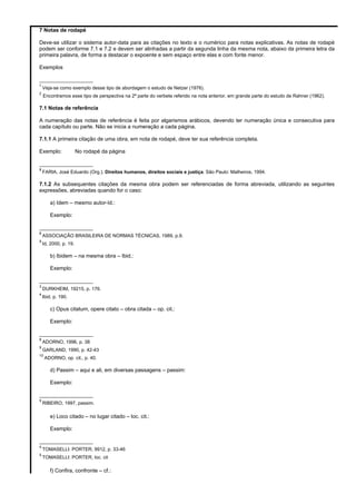 7 Notas de rodapé 
Deve-se utilizar o sistema autor-data para as citações no texto e o numérico para notas explicativas. As notas de rodapé 
podem ser conforme 7.1 e 7.2 e devem ser alinhadas a partir da segunda linha da mesma nota, abaixo da primeira letra da 
primeira palavra, de forma a destacar o expoente e sem espaço entre elas e com fonte menor. 
Exemplos 
__________________ 
1 Veja-se como exemplo desse tipo de abordagem o estudo de Netzer (1976). 
2 Encontramos esse tipo de perspectiva na 2ª parte do verbete referido na nota anterior, em grande parte do estudo de Rahner (1962). 
7.1 Notas de referência 
A numeração das notas de referência é feita por algarismos arábicos, devendo ter numeração única e consecutiva para 
cada capítulo ou parte. Não se inicia a numeração a cada página. 
7.1.1 A primeira citação de uma obra, em nota de rodapé, deve ter sua referência completa. 
Exemplo: No rodapé da página 
__________________ 
8 FARIA, José Eduardo (Org.). Direitos humanos, direitos sociais e justiça. São Paulo: Malheiros, 1994. 
7.1.2 As subsequentes citações da mesma obra podem ser referenciadas de forma abreviada, utilizando as seguintes 
expressões, abreviadas quando for o caso: 
a) Idem – mesmo autor-Id.: 
Exemplo: 
__________________ 
8 ASSOCIAÇÃO BRASILEIRA DE NORMAS TÉCNICAS, 1989, p.9. 
9 Id, 2000, p. 19. 
b) Ibidem – na mesma obra – Ibid.: 
Exemplo: 
__________________ 
3 DURKHEIM, 19215, p. 176. 
4 Ibid, p. 190. 
c) Opus citatum, opere citato – obra citada – op. cit.: 
Exemplo: 
__________________ 
8 ADORNO, 1996, p. 38 
9 GARLAND, 1990, p. 42-43 
10 ADORNO, op. cit., p. 40. 
d) Passim – aqui e ali, em diversas passagens – passim: 
Exemplo: 
__________________ 
5 RIBEIRO, 1997, passim. 
e) Loco citado – no lugar citado – loc. cit.: 
Exemplo: 
__________________ 
4 TOMASELLI: PORTER, 9912, p. 33-46 
5 TOMASELLI: PORTER, loc. cit 
f) Confira, confronte – cf.: 
 