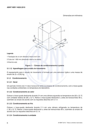 © ABNT 2010 - Todos os direitos reservados6
ABNT NBR 14626:2010
Dimensões em milímetros
Legenda
1 Tubulação de ar com diâmetro interno de 6 mm
2 Cubo de 1 000 mm (dimensão interna da aresta)
3 Nível do solo
Figura 1 – Câmara de condicionamento à poeira
5.1.1.2 Aparelhagem para ensaio de travamento
O equipamento para o ensaio de travamento é formado por uma estrutura rígida e uma massa de
ensaio de (5 ± 0,05) kg.
5.1.2 Condicionamento
5.1.2.1 Geral
Um período mínimo de 2 h deve transcorrer entre os ensaios de condicionamento, com o trava-queda
nas condições ambientais e à temperatura do laboratório.
5.1.2.2 Condicionamento ao calor
Colocar o trava-queda deslizante durante 2 h em uma câmara aquecida na temperatura de (50 ± 2) °C
com umidade relativa de (85 ± 5) %. Retirar o trava-queda deslizante e, antes de transcorridos 90 s,
submeter ao ensaio de acordo com os requisitos descritos em 5.1.4.
5.1.2.3 Condicionamento ao frio
Colocar o trava-queda deslizante durante 2 h em uma câmara refrigerada na temperatura de
(- 30 ± 2) °C. Retirar o trava-queda deslizante e, antes de transcorridos 90 s, submeter ao ensaio de
acordo com os requisitos descritos em 5.1.4.
5.1.2.4 Condicionamento à umidade
 