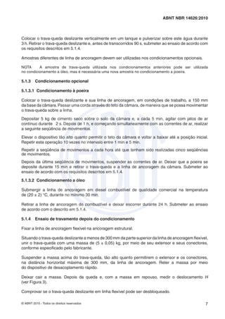 © ABNT 2010 - Todos os direitos reservados 7
ABNT NBR 14626:2010
Colocar o trava-queda deslizante verticalmente em um tanque e pulverizar sobre este água durante
3 h. Retirar o trava-queda deslizante e, antes de transcorridos 90 s, submeter ao ensaio de acordo com
os requisitos descritos em 5.1.4.
Amostras diferentes de linha de ancoragem devem ser utilizadas nos condicionamentos opcionais.
NOTA A amostra de trava-queda utilizada nos condicionamentos anteriores pode ser utilizada
no condicionamento a óleo, mas é necessária uma nova amostra no condicionamento a poeira.
5.1.3 Condicionamento opcional
5.1.3.1 Condicionamento à poeira
Colocar o trava-queda deslizante e sua linha de ancoragem, em condições de trabalho, a 150 mm
da base da câmara.Passar uma corda através do teto da câmara, de maneira que se possa movimentar
o trava-queda sobre a linha.
Depositar 5 kg de cimento seco sobre o solo da câmara e, a cada 5 min, agitar com jatos de ar
contínuo durante 2 s. Depois de 1 h, e começando simultaneamente com as correntes de ar, realizar
a seguinte seqüência de movimentos.
Elevar o dispositivo tão alto quanto permitir o teto da câmara e voltar a baixar até a posição inicial.
Repetir esta operação 10 vezes no intervalo entre 1 min e 5 min.
Repetir a seqüência de movimentos a cada hora até que tenham sido realizadas cinco seqüências
de movimentos.
Depois da última seqüência de movimentos, suspender as correntes de ar. Deixar que a poeira se
deposite durante 15 min e retirar o trava-queda e a linha de ancoragem da câmara. Submeter ao
ensaio de acordo com os requisitos descritos em 5.1.4.
5.1.3.2 Condicionamento a óleo
Submergir a linha de ancoragem em diesel combustível de qualidade comercial na temperatura
de (20 ± 2) °C, durante no mínimo 30 min.
Retirar a linha de ancoragem do combustível e deixar escorrer durante 24 h. Submeter ao ensaio
de acordo com o descrito em 5.1.4.
5.1.4 Ensaio de travamento depois do condicionamento
Fixar a linha de ancoragem ﬂexível na ancoragem estrutural.
Situando o trava-queda deslizante a menos de 300 mm da parte superior da linha de ancoragem ﬂexível,
unir o trava-queda com uma massa de (5 ± 0,05) kg, por meio de seu extensor e seus conectores,
conforme especiﬁcado pelo fabricante.
Suspender a massa acima do trava-queda, tão alto quanto permitirem o extensor e os conectores,
na distância horizontal máxima de 300 mm, da linha de ancoragem. Reter a massa por meio
do dispositivo de desacoplamento rápido.
Deixar cair a massa. Depois da queda e, com a massa em repouso, medir o deslocamento H
(ver Figura 3).
Comprovar se o trava-queda deslizante em linha ﬂexível pode ser desbloqueado.
 