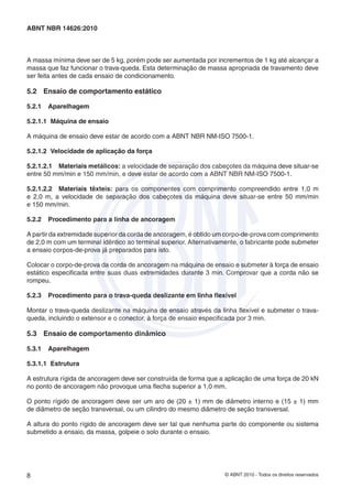 © ABNT 2010 - Todos os direitos reservados8
ABNT NBR 14626:2010
A massa mínima deve ser de 5 kg, porém pode ser aumentada por incrementos de 1 kg até alcançar a
massa que faz funcionar o trava-queda. Esta determinação de massa apropriada de travamento deve
ser feita antes de cada ensaio de condicionamento.
5.2 Ensaio de comportamento estático
5.2.1 Aparelhagem
5.2.1.1 Máquina de ensaio
A máquina de ensaio deve estar de acordo com a ABNT NBR NM-ISO 7500-1.
5.2.1.2 Velocidade de aplicação da força
5.2.1.2.1 Materiais metálicos: a velocidade de separação dos cabeçotes da máquina deve situar-se
entre 50 mm/min e 150 mm/min, e deve estar de acordo com a ABNT NBR NM-ISO 7500-1.
5.2.1.2.2 Materiais têxteis: para os componentes com comprimento compreendido entre 1,0 m
e 2,0 m, a velocidade de separação dos cabeçotes da máquina deve situar-se entre 50 mm/min
e 150 mm/min.
5.2.2 Procedimento para a linha de ancoragem
A partir da extremidade superior da corda de ancoragem, é obtido um corpo-de-prova com comprimento
de 2,0 m com um terminal idêntico ao terminal superior. Alternativamente, o fabricante pode submeter
a ensaio corpos-de-prova já preparados para isto.
Colocar o corpo-de-prova da corda de ancoragem na máquina de ensaio e submeter à força de ensaio
estático especiﬁcada entre suas duas extremidades durante 3 min. Comprovar que a corda não se
rompeu.
5.2.3 Procedimento para o trava-queda deslizante em linha ﬂexível
Montar o trava-queda deslizante na máquina de ensaio através da linha ﬂexível e submeter o trava-
queda, incluindo o extensor e o conector, à força de ensaio especiﬁcada por 3 min.
5.3 Ensaio de comportamento dinâmico
5.3.1 Aparelhagem
5.3.1.1 Estrutura
A estrutura rígida de ancoragem deve ser construída de forma que a aplicação de uma força de 20 kN
no ponto de ancoragem não provoque uma ﬂecha superior a 1,0 mm.
O ponto rígido de ancoragem deve ser um aro de (20 ± 1) mm de diâmetro interno e (15 ± 1) mm
de diâmetro de seção transversal, ou um cilindro do mesmo diâmetro de seção transversal.
A altura do ponto rígido de ancoragem deve ser tal que nenhuma parte do componente ou sistema
submetido a ensaio, da massa, golpeie o solo durante o ensaio.
 