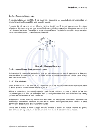 © ABNT 2010 - Todos os direitos reservados 9
ABNT NBR 14626:2010
5.3.1.2 Massas rígidas de aço
A massa rígida de aço de (100 ± 1) kg, conforme o caso, deve ser conectada de maneira rígida a um
aro de levantamento para obter uma conexão segura.
A massa de 100 kg deve ter um diâmetro nominal de 200 mm. O aro de levantamento deve estar
situado no centro de uma de suas extremidades, permitindo uma posição deslocada a um mínimo
de 25 mm da borda (ver Figura 2) por causa das restrições na distância horizontal impostas por deter-
minados equipamentos e procedimentos de ensaio.
Figura 2 – Massa rígida de aço
5.3.1.3 Dispositivo de desacoplamento rápido
O dispositivo de desacoplamento rápido deve ser compatível com os aros de levantamento das mas-
sas rígidas de aço descritas em 5.3.1.2. Deve permitir um desacoplamento da massa rígida de aço
sem velocidade inicial.
5.3.2 Procedimento
Fixar a parte superior da linha de ancoragem no ponto de ancoragem estrutural rígido que inclui
a célula de carga, conforme indicado na Figura 3.
Manter o trava-queda deslizante como nas condições de utilização normais, a menos de 300 mm
da parte superior da linha de ancoragem. Unir o trava-queda deslizante com uma massa de 100 kg
por meio de seu extensor e seus conectores.
Suspender a massa acima do trava-queda deslizante, tão alto quanto permitirem o extensor e os
conectores, na distância horizontal máxima de 300 mm da ancoragem estrutural. A massa é retida
por meio do dispositivo de desacoplamento rápido.
Deixar cair a massa e medir a força máxima durante a etapa de parada. Depois da queda,
com a massa em repouso, medir o deslocamento H do ponto de acoplamento da massa.
 