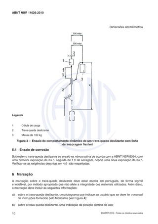 © ABNT 2010 - Todos os direitos reservados10
ABNT NBR 14626:2010
Dimensões em milímetros
Legenda
1 Célula de carga
2 Trava-queda deslizante
3 Massa de 100 kg
Figura 3 – Ensaio de comportamento dinâmico de um trava-queda deslizante com linha
de ancoragem ﬂexível
5.4 Ensaio de corrosão
Submeter o trava-queda deslizante ao ensaio na névoa salina de acordo com a ABNT NBR 8094, com
uma primeira exposição de 24 h, seguida de 1 h de secagem, depois uma nova exposição de 24 h.
Veriﬁcar se as exigências descritas em 4.6 são respeitadas.
6 Marcação
A marcação sobre o trava-queda deslizante deve estar escrita em português, de forma legível
e indelével, por método apropriado que não afete a integridade dos materiais utilizados. Além disso,
a marcação deve incluir as seguintes informações:
a) sobre o trava-queda deslizante, um pictograma que indique ao usuário que se deve ler o manual
de instruções fornecido pelo fabricante (ver Figura 4);
b) sobre o trava-queda deslizante, uma indicação da posição correta de uso;
 