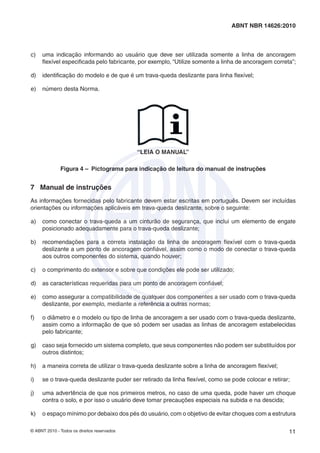© ABNT 2010 - Todos os direitos reservados 11
ABNT NBR 14626:2010
c) uma indicação informando ao usuário que deve ser utilizada somente a linha de ancoragem
ﬂexível especiﬁcada pelo fabricante, por exemplo, “Utilize somente a linha de ancoragem correta”;
d) identiﬁcação do modelo e de que é um trava-queda deslizante para linha ﬂexível;
e) número desta Norma.
“LEIA O MANUAL”
Figura 4 – Pictograma para indicação de leitura do manual de instruções
7 Manual de instruções
As informações fornecidas pelo fabricante devem estar escritas em português. Devem ser incluídas
orientações ou informações aplicáveis em trava-queda deslizante, sobre o seguinte:
a) como conectar o trava-queda a um cinturão de segurança, que inclui um elemento de engate
posicionado adequadamente para o trava-queda deslizante;
b) recomendações para a correta instalação da linha de ancoragem ﬂexível com o trava-queda
deslizante a um ponto de ancoragem conﬁável, assim como o modo de conectar o trava-queda
aos outros componentes do sistema, quando houver;
c) o comprimento do extensor e sobre que condições ele pode ser utilizado;
d) as características requeridas para um ponto de ancoragem conﬁável;
e) como assegurar a compatibilidade de qualquer dos componentes a ser usado com o trava-queda
deslizante, por exemplo, mediante a referência a outras normas;
f) o diâmetro e o modelo ou tipo de linha de ancoragem a ser usado com o trava-queda deslizante,
assim como a informação de que só podem ser usadas as linhas de ancoragem estabelecidas
pelo fabricante;
g) caso seja fornecido um sistema completo, que seus componentes não podem ser substituídos por
outros distintos;
h) a maneira correta de utilizar o trava-queda deslizante sobre a linha de ancoragem ﬂexível;
i) se o trava-queda deslizante puder ser retirado da linha ﬂexível, como se pode colocar e retirar;
j) uma advertência de que nos primeiros metros, no caso de uma queda, pode haver um choque
contra o solo, e por isso o usuário deve tomar precauções especiais na subida e na descida;
k) o espaço mínimo por debaixo dos pés do usuário, com o objetivo de evitar choques com a estrutura
 