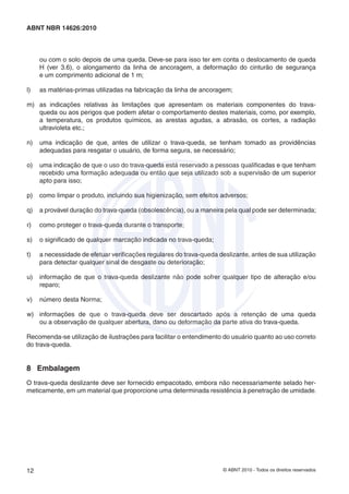 © ABNT 2010 - Todos os direitos reservados12
ABNT NBR 14626:2010
ou com o solo depois de uma queda. Deve-se para isso ter em conta o deslocamento de queda
H (ver 3.6), o alongamento da linha de ancoragem, a deformação do cinturão de segurança
e um comprimento adicional de 1 m;
l) as matérias-primas utilizadas na fabricação da linha de ancoragem;
m) as indicações relativas às limitações que apresentam os materiais componentes do trava-
queda ou aos perigos que podem afetar o comportamento destes materiais, como, por exemplo,
a temperatura, os produtos químicos, as arestas agudas, a abrasão, os cortes, a radiação
ultravioleta etc.;
n) uma indicação de que, antes de utilizar o trava-queda, se tenham tomado as providências
adequadas para resgatar o usuário, de forma segura, se necessário;
o) uma indicação de que o uso do trava-queda está reservado a pessoas qualiﬁcadas e que tenham
recebido uma formação adequada ou então que seja utilizado sob a supervisão de um superior
apto para isso;
p) como limpar o produto, incluindo sua higienização, sem efeitos adversos;
q) a provável duração do trava-queda (obsolescência), ou a maneira pela qual pode ser determinada;
r) como proteger o trava-queda durante o transporte;
s) o signiﬁcado de qualquer marcação indicada no trava-queda;
t) a necessidade de efetuar veriﬁcações regulares do trava-queda deslizante, antes de sua utilização
para detectar qualquer sinal de desgaste ou deterioração;
u) informação de que o trava-queda deslizante não pode sofrer qualquer tipo de alteração e/ou
reparo;
v) número desta Norma;
w) informações de que o trava-queda deve ser descartado após a retenção de uma queda
ou a observação de qualquer abertura, dano ou deformação da parte ativa do trava-queda.
Recomenda-se utilização de ilustrações para facilitar o entendimento do usuário quanto ao uso correto
do trava-queda.
8 Embalagem
O trava-queda deslizante deve ser fornecido empacotado, embora não necessariamente selado her-
meticamente, em um material que proporcione uma determinada resistência à penetração de umidade.
 