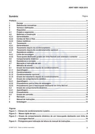 © ABNT 2010 - Todos os direitos reservados iii
ABNT NBR 14626:2010
Sumário Página
Prefácio...............................................................................................................................................iv
1 Escopo ................................................................................................................................1
2 Referências normativas ......................................................................................................1
3 Termos e deﬁnições ............................................................................................................1
4 Requisitos ............................................................................................................................2
4.1 Projeto e ergonomia ............................................................................................................2
4.2 Materiais e construção ......................................................................................................3
4.2.1 Generalidades ......................................................................................................................3
4.2.2 Cordas de ﬁbra e ﬁtas .........................................................................................................3
4.2.3 Cabos metálicos ..................................................................................................................4
4.3 Travamento ..........................................................................................................................4
4.3.1 Generalidades ......................................................................................................................4
4.3.2 Travamento depois do condicionamento ..........................................................................4
4.3.3 Travamento depois do condicionamento opcional ..........................................................4
4.4 Resistência estática ............................................................................................................4
4.4.1 Linha de ancoragem ...........................................................................................................4
4.4.2 Trava-queda deslizante guiado em linha ﬂexível com extensor e conector ................4
4.5 Comportamento dinâmico ................................................................................................4
4.6 Resistência a corrosão .......................................................................................................5
4.7 Marcação e instrução de uso..............................................................................................5
5 Métodos de ensaio ..............................................................................................................5
5.1 Ensaio de travamento depois do condicionamento.........................................................5
5.1.1 Aparelhagem ........................................................................................................................5
5.1.2 Condicionamento ................................................................................................................6
5.1.3 Condicionamento opcional.................................................................................................7
5.1.4 Ensaio de travamento depois do condicionamento.........................................................7
5.2 Ensaio de comportamento estático...................................................................................8
5.2.1 Aparelhagem ........................................................................................................................8
5.2.2 Procedimento para a linha de ancoragem.........................................................................8
5.2.3 Procedimento para o trava-queda deslizante em linha ﬂexível.......................................8
5.3 Ensaio de comportamento dinâmico.................................................................................8
5.3.1 Aparelhagem ........................................................................................................................8
5.3.2 Procedimento.......................................................................................................................9
5.4 Ensaio de corrosão............................................................................................................10
6 Marcação ............................................................................................................................10
7 Manual de instruções ........................................................................................................11
8 Embalagem ........................................................................................................................12
Figuras
Figura 1 – Câmara de condicionamento à poeira............................................................................6
Figura 2 – Massa rígida de aço.........................................................................................................9
Figura 3 – Ensaio de comportamento dinâmico de um trava-queda deslizante com linha de
ancoragem ﬂexível .........................................................................................................10
Figura 4 – Pictograma para indicação de leitura do manual de instruções................................11
 