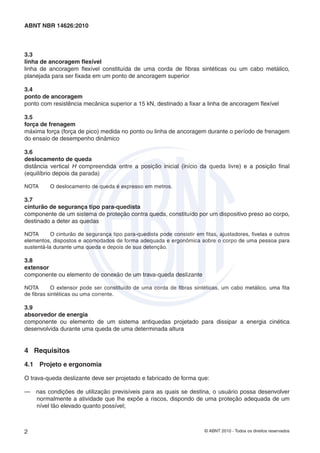 © ABNT 2010 - Todos os direitos reservados2
ABNT NBR 14626:2010
3.3
linha de ancoragem ﬂexível
linha de ancoragem ﬂexível constituída de uma corda de ﬁbras sintéticas ou um cabo metálico,
planejada para ser ﬁxada em um ponto de ancoragem superior
3.4
ponto de ancoragem
ponto com resistência mecânica superior a 15 kN, destinado a ﬁxar a linha de ancoragem ﬂexível
3.5
força de frenagem
máxima força (força de pico) medida no ponto ou linha de ancoragem durante o período de frenagem
do ensaio de desempenho dinâmico
3.6
deslocamento de queda
distância vertical H compreendida entre a posição inicial (início da queda livre) e a posição ﬁnal
(equilíbrio depois da parada)
NOTA O deslocamento de queda é expresso em metros.
3.7
cinturão de segurança tipo para-quedista
componente de um sistema de proteção contra queda, constituído por um dispositivo preso ao corpo,
destinado a deter as quedas
NOTA O cinturão de segurança tipo para-quedista pode consistir em ﬁtas, ajustadores, ﬁvelas e outros
elementos, dispostos e acomodados de forma adequada e ergonômica sobre o corpo de uma pessoa para
sustentá-la durante uma queda e depois de sua detenção.
3.8
extensor
componente ou elemento de conexão de um trava-queda deslizante
NOTA O extensor pode ser constituído de uma corda de ﬁbras sintéticas, um cabo metálico, uma ﬁta
de ﬁbras sintéticas ou uma corrente.
3.9
absorvedor de energia
componente ou elemento de um sistema antiquedas projetado para dissipar a energia cinética
desenvolvida durante uma queda de uma determinada altura
4 Requisitos
4.1 Projeto e ergonomia
O trava-queda deslizante deve ser projetado e fabricado de forma que:
— nas condições de utilização previsíveis para as quais se destina, o usuário possa desenvolver
normalmente a atividade que lhe expõe a riscos, dispondo de uma proteção adequada de um
nível tão elevado quanto possível;
 